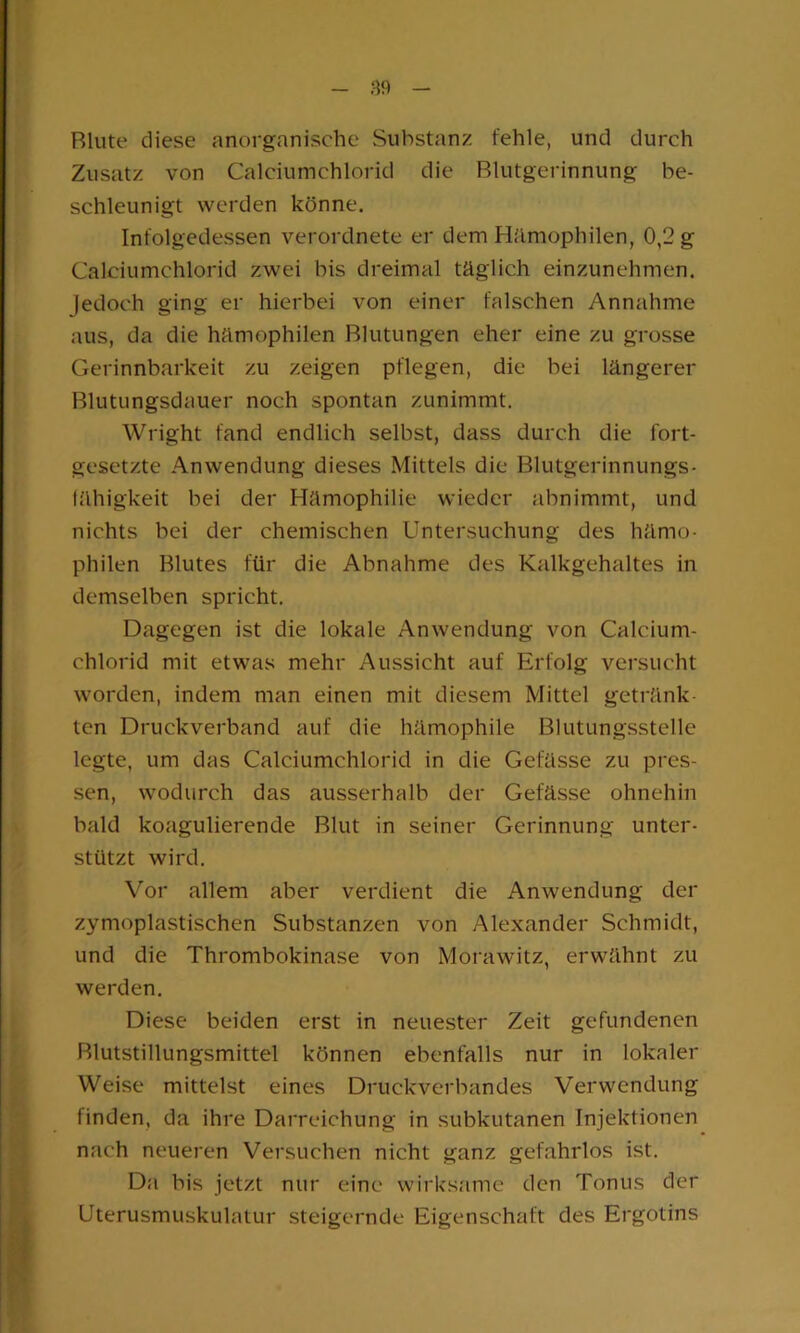 Blute diese anorganische Substanz fehle, und durch Zusatz von Calciumchlorid die Blutgerinnung be- schleunigt werden könne. Infolgedessen verordnete er dem Hämophilen, 0,2 g Calciumchlorid zwei bis dreimal täglich einzunehmen. Jedoch ging er hierbei von einer falschen Annahme aus, da die hämophilen Blutungen eher eine zu grosse Gerinnbarkeit zu zeigen pflegen, die bei längerer Blutungsdauer noch spontan zunimmt. Wright fand endlich selbst, dass durch die fort- gesetzte Anwendung dieses Mittels die Blutgerinnungs- (ähigkeit bei der Hämophilie wieder abnimmt, und nichts bei der chemischen Untersuchung des hämo- philen Blutes für die Abnahme des Kalkgehaltes in demselben spricht. Dagegen ist die lokale Anwendung von Calcium- chlorid mit etwas mehr Aussicht auf Erfolg versucht worden, indem man einen mit diesem Mittel getränk- ten Druckverband auf die hämophile Blutungsstelle legte, um das Calciumchlorid in die Gefässe zu pres- sen, wodurch das ausserhalb der Gefässe ohnehin bald koagulierende Blut in seiner Gerinnung unter- stützt wird. Vor allem aber verdient die Anwendung der zymoplastischen Substanzen von Alexander Schmidt, und die Thrombokinase von Morawitz, erwähnt zu werden. Diese beiden erst in neuester Zeit gefundenen Blutstillungsmittel können ebenfalls nur in lokaler Weise mittelst eines Druckverbandes Verwendung finden, da ihre Darreichung in subkutanen Injektionen nach neueren Versuchen nicht ganz gefahrlos ist. Da bis jetzt nur eine wirksame den Tonus der Uterusmuskulatur steigernde Eigenschaft des Ergotins