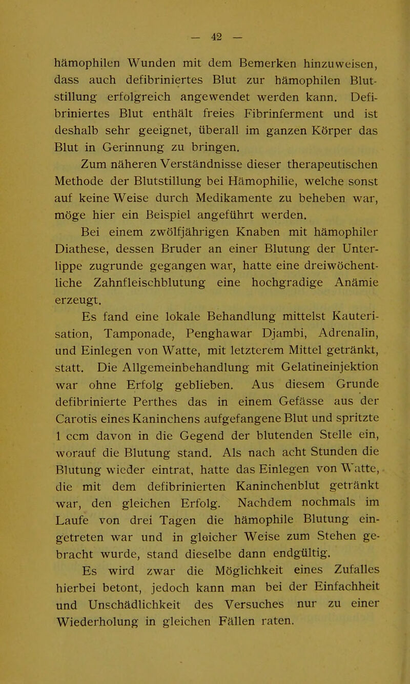 hämophilen Wunden mit dem Bemerken hinzuweisen, dass auch defibriniertes Blut zur hämophilen Blut- stillung erfolgreich angewendet werden kann. Defi- briniertes Blut enthält freies Fibrinferment und ist deshalb sehr geeignet, überall im ganzen Körper das Blut in Gerinnung zu bringen. Zum näheren Verständnisse dieser therapeutischen Methode der Blutstillung bei Hämophilie, welche sonst auf keine Weise durch Medikamente zu beheben war, möge hier ein Beispiel angeführt werden. Bei einem zwölfjährigen Knaben mit hämophiler Diathese, dessen Bruder an einer Blutung der Unter- lippe zugrunde gegangen war, hatte eine dreiwöchent- liche Zahnfleischblutung eine hochgradige Anämie erzeugt. Es fand eine lokale Behandlung mittelst Kauteri- sation, Tamponade, Penghawar Djambi, Adrenalin, und Einlegen von Watte, mit letzterem Mittel getränkt, statt. Die Allgemeinbehandlung mit Gelatineinjektion war ohne Erfolg geblieben. Aus diesem Grunde defibrinierte Perthes das in einem Gefässe aus der Carotis eines Kaninchens aufgefangene Blut und spritzte 1 ccm davon in die Gegend der blutenden Stelle ein, worauf die Blutung stand. Als nach acht Stunden die Blutung wieder eintrat, hatte das Einlegen von Watte, die mit dem defibrinierten Kaninchenblut getränkt war, den gleichen Erfolg. Nachdem nochmals im Laufe von drei Tagen die hämophile Blutung ein- getreten war und in gleicher Weise zum Stehen ge- bracht wurde, stand dieselbe dann endgültig. Es wird zwar die Möglichkeit eines Zufalles hierbei betont, jedoch kann man bei der Einfachheit und Unschädlichkeit des Versuches nur zu einer Wiederholung in gleichen Fällen raten.