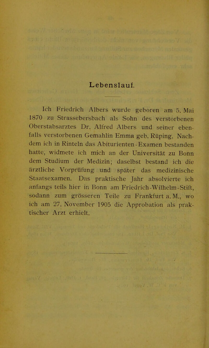 Lebenslauf. Ich Friedrich A Ibers wurde geboren am 5. Mai 1870 zu Strassebersbach als Sohn des verstorbenen Oberstabsarztes Dr. Alfred Albers und seiner eben- falls verstorbenen Gemahlin Emma geb. Rüping. Nach- dem ich in Rinteln das Abiturienten-Examen bestanden hatte, widmete ich mich an der Universität zu Bonn dem Studium der Medizin; daselbst bestand ich die ärztliche Vorprüfung und später das medizinische Staatsexamen. Das praktische Jahr absolvierte ich anfangs teils hier in Bonn am Friedrich-Wilhelm-Stift, sodann zum grösseren Teile zu Frankfurt a. M., wo ich am 27. November 1905 die Approbation als prak- tischer Arzt erhielt.