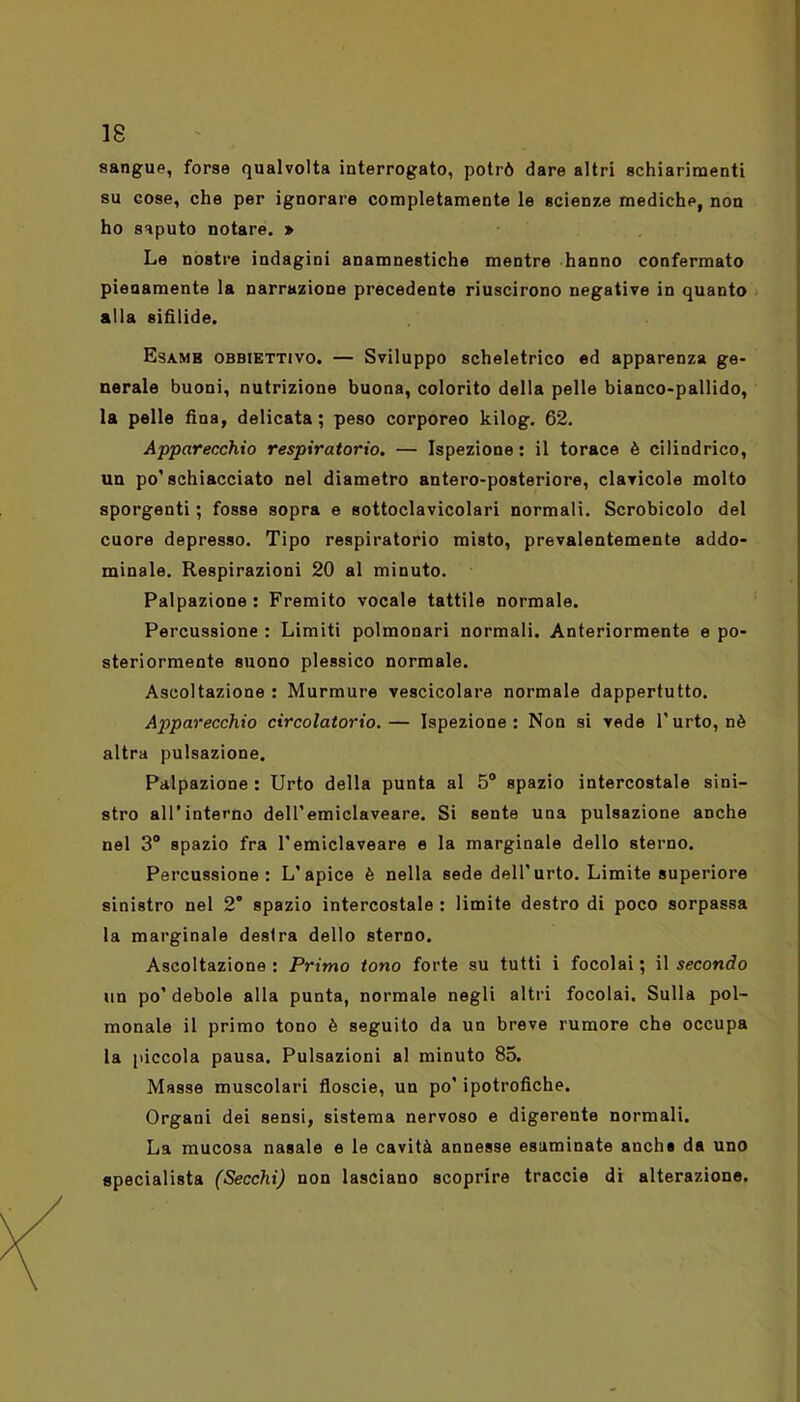 sangue, forse qualvolta interrogato, potrò dare altri schiarimenti su cose, che per ignorare completamente le scienze mediche, non ho saputo notare. » Le nostre indagini anamnestiche mentre hanno confermato pienamente la narrazione precedente riuscirono negative in quanto alla sifìlide. Esame obbiettivo. — Sviluppo scheletrico ed apparenza ge- nerale buoni, nutrizione buona, colorito della pelle bianco-pallido, la pelle fina, delicata; peso corporeo kilog. 62. Apparecchio respiratorio. — Ispezione : il torace è cilindrico, un po’schiacciato nel diametro antero-posteriore, clavicole molto sporgenti ; fosse sopra e sottoclavicolari normali. Scrobicolo del cuore depresso. Tipo respiratorio misto, prevalentemente addo- minale. Respirazioni 20 al minuto. Palpazione: Fremito vocale tattile normale. Percussione : Limiti polmonari normali. Anteriormente e po- steriormente suono plessico normale. Ascoltazione : Murmurc vescicolare normale dappertutto. Apparecchio circolatorio.— Ispezione: Non si vede l’urto, nè altra pulsazione. Palpazione : Urto della punta al 5° spazio intercostale sini- stro all’interno deH’emiclaveare. Si sente una pulsazione anche nel 3° spazio fra l'emiclaveare e la marginale dello sterno. Percussione: L'apice è nella sede dell'urto. Limite superiore sinistro nel 2° spazio intercostale : limite destro di poco sorpassa la marginale destra dello sterno. Ascoltazione : Primo tono forte su tutti i focolai ; il secondo un po’ debole alla punta, normale negli altri focolai. Sulla pol- monale il primo tono è seguito da un breve rumore che occupa la piccola pausa. Pulsazioni al minuto 85. Masse muscolari floscie, un po’ipotrofiche. Organi dei sensi, sistema nervoso e digerente normali. La mucosa nasale e le cavità annesse esaminate anche da uno specialista (Secchi) non lasciano scoprire traccio di alterazione.