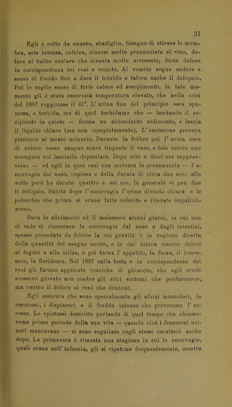 Egli è colto da nausea, sbadiglio, bisogno di stirare le mem- bra, sete intensa, cefalea, cianosi molto pronunciata al viso, do- lore al bulbo oculare che diventa molto arrossato, forte dolore in corrispondenza dei reni e vomito. Al vomito segue sudore e senso di freddo fino a dare il brivido e talora anche il deliquio. Poi lo coglie senso di forte calore ed assopimento. In tale mo- mento gli è stata osservata temperatura elevata, che nella crisi del 1887 raggiunse il 41°. L' urina fino del principio esce spu- mosa, e torbida, ma di quel torbidume che — lasciando il re- cipiente in quiete — forma un abbondante sedimento, e lascia il liquido chiaro (ma non completamente). L’emissione provoca pizzicore al meato urinario. Durante la febbre poi 1’ urina esce di colore rosso sangue scuro tingente il vaso, e tale colore non scompare col lasciarla depositare. Dopo otto o dieci ore sopprav- viene — ed egli in quei casi con certezza lo preannunzia— l’e- morragia dal naso, copiosa e della durata di circa due ore: alle volte però ha durato quattro e sei ore. In generale vi pon fine il deliquio. Subito dopo l’emorragia Dorina diventa chiara e le petecchie che prima si erano fatte colorite e rilevate impallidi- scono. Dura lo sfinimento ed il malessere alcuni giorni, in cui non di rado si rinnovano le emorragie dal naso e dagli intestini, spesso precedute da febbre la cui gravità è in ragione diretta della quantità del sangue uscito, e in cui talora risente dolori al fegato e alla milza, e poi torna 1’ appetito, la forza, il benes- sere, la floridezza. Nel 1887 sulla testa e in corrispondenza dei reni gli furono applicate vesciche di ghiaccio, che egli credè avessero giovato non contro gli altri sintomi che perdurarono, ma contro il dolore ai reni che diminuì. Egli assicura che sono specialmente gli sforzi muscolari, le emozioni, i dispiaceri e il freddo intenso che provocano 1' ac- cesso. Le epistassi descritte parlando di quel tempo che chiame- remo primo periodo della sua vita — quando cioè i fenomeni uri- nari mancavano — si sono seguitate cogli stessi caratteri anche dopo. La primavera è rimasta una stagione in cui le emorragie, quali erano nell’infanzia, gli si ripetono frequentemente, mentre