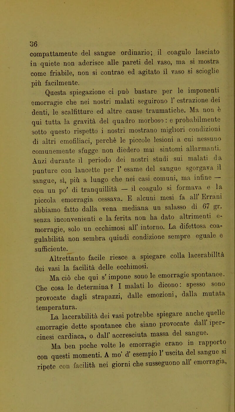 compattamente del sangue ordinario; il coagulo lasciato in quiete non aderisce alle pareti del vaso, ma si mostra come friabile, non si contrae ed agitato il vaso si scioglie più facilmente. Questa spiegazione ci può bastare per le imponenti emorragie che nei nostri malati seguirono 1’ estrazione dei denti, le scalfitture ed altre cause traumatiche. Ma non è qui tutta la gravità del quadro morboso : e probabilmente sotto questo rispetto i nostri mostrano migliori condizioni di altri emofiliaci, perchè le piccole lesioni a cui nessuno comunemente sfugge non diedero mai sintomi allarmanti. Anzi durante il periodo dei nostri studi sui malati da punture con lancette per 1’ esame del sangue sgorgava il sangue, sì, più a lungo che nei casi comuni, ma infine — con un po’ di tranquillità — il coagulo si formava e la piccola emorragia cessava. E alcuui mesi fa all Errani abbiamo fatto dalla vena mediana un salasso di 67 gr. senza inconvenienti e la ferita non ha dato altrimenti e- morragie, solo un ecchimosi all’ intorno. La difettosa coa- gulabilità non sembra quindi condizione sempre eguale e sufficiente. Altrettanto facile riesce a spiegare colla lacerabilltà dei vasi la facilità delle ecchimosi. Ma ciò che qui s’impone sono le emorragie spontanee. Che cosa le determina? I malati lo dicono: spesso sono provocate dagli strapazzi, dalle emozioni, dalla mutata temperatura. La lacerabilità dei vasi potrebbe spiegare anche quelle emorragie dette spontanee che siano provocate dall ìper- cinesi cardiaca, o dall’ accresciuta massa del sangue. Ma ben poche volte le emorragie erano in rapporto con questi momenti. A mo’ d’ esempio 1’ uscita del sangue si ripete con facilità nei giorni che susseguono all’ emorragia,