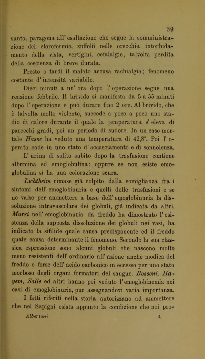 sunto, paragona all’ esaltazione che segue la somministra- zione del cloroformio, zuffolii nelle orecchie, intorbida- mento della vista, vertigini, cefalalgie, talvolta perdita della coscienza di breve durata. Presto o tardi il malato accusa rachialgia; fenomeno costante d’intensità variabile. Dieci minuti a un’ ora dopo 1’ operazione segue una reazione febbrile. Il brivido si manifesta da 5 a 55 minuti dopo 1’ operazione e può durare fino 2 ore. Al brivido, che è talvolta molto violento, succede a poco a poco uno sta- dio di calore durante il quale la temperatura s’ eleva di parecchi gradi, poi un periodo di sudore. In un caso mor- tale Hasse ha veduto una temperatura di 42,8°. Poi 1’ o- perato cade in uno stato d’ accasciamento e di sonnolenza. L’ urina di solito subito dopo la trasfusione contiene albumina ed eraoglobulina: oppure se non esiste emo- globulina si ha una colorazione scura. Lichtheim rimase già colpito dalla somiglianza fra i sintomi dell’ emoglobinuria e quelli delle trasfusioni e se ne valse per ammettere a base dell’ emoglobinuria la dis- soluzione intravascolare dei globuli, già indicata da altri. Murri nell’ emoglobinuria da freddo ha dimostrato l’esi- stenza della supposta dissoluzione dei globuli nei vasi, ha indicato la sifilide quale causa predisponente ed il freddo quale causa determinante il fenomeno. Secondo la sua clas- sica espressione sono alcuni globuli che nascono molto meno resistenti dell’ ordinai’io all’ azione anche modica del freddo e forse dell’ acido carbonico in eccesso per uno stato morboso degli organi formatori del sangue. Bossoni, Ha- yem, Salle ed altri hanno poi veduto l’emoglobinemia nei casi di emoglobinuria, pur assegnandovi varia importanza. I fatti riferiti nella storia autorizzano ad ammettere che nel Sapigni esista appunto la condizione che noi pro-