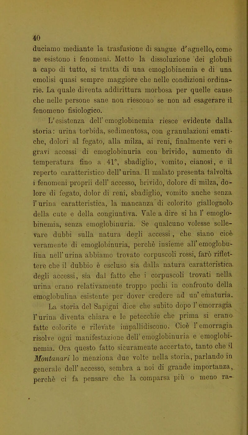 duciamo mediante la trasfusione disangue d'agnello, come ne esistono i fenomeni. Metto la dissoluzione dei globuli a capo di tutto, si tratta di una emoglobinemia e di una emolisi quasi sempre maggiore che nelle condizioni ordina- rie. La quale diventa addirittura morbosa per quelle cause che nelle persone sane non riescono se non ad esagerare il fenomeno fisiologico. L'esistenza dell’emoglobinemia riesce evidente dalla storia: urina torbida, sedimentosa, con granulazioni emati- che, dolori al fegato, alla milza, ai reni, finalmente veri e gravi accessi di emoglobinuria con brivido, aumento di temperatura fino a 41°, sbadiglio, vomito, cianosi, e il reperto caratteristico dell’urina. Il malato presenta talvolta i fenomeni proprii dell’ accesso, brivido, dolore di milza, do- lore di fegato, dolor di reni, sbadiglio, vomito anche senza l’urina caratteristica, la mancanza di colorito giallognolo- della cute e della congiuntiva. Vale a dire si ha F emoglo- binemia, senza emoglobinuria. Se qualcuuo volesse solle- vare dubbi sulla natura degli accessi , che siano cioè veramente di emoglobinuria, perchè insieme all’ emoglobu- liua nell’ urina abbiamo trovato corpuscoli rossi, farò riflet- tere che il dubbio è escluso sia dalla natura caratteristica degli accessi, sia dal fatto che i corpuscoli trovati nella urina erano relativamente troppo pochi in confronto della emoglobulina esistente per dover credere ad un ematuria. La storia del Sapigni dice che subito dopo l’emorragia burina diventa chiara e le petecchie che prima si erano fatte colorite e rilevate impallidiscono. Cioè 1 emorragia risolve ogni manifestazione dell’emoglobinuria e emoglobi- nemia. Ora questo fatto sicuramente accertato, tanto che fi Montanari lo menziona due volte nella storia, parlando in generale dell’accesso, sembra a noi di grande importanza, perchè ci fa pensare che la comparsa più o meuo ra-