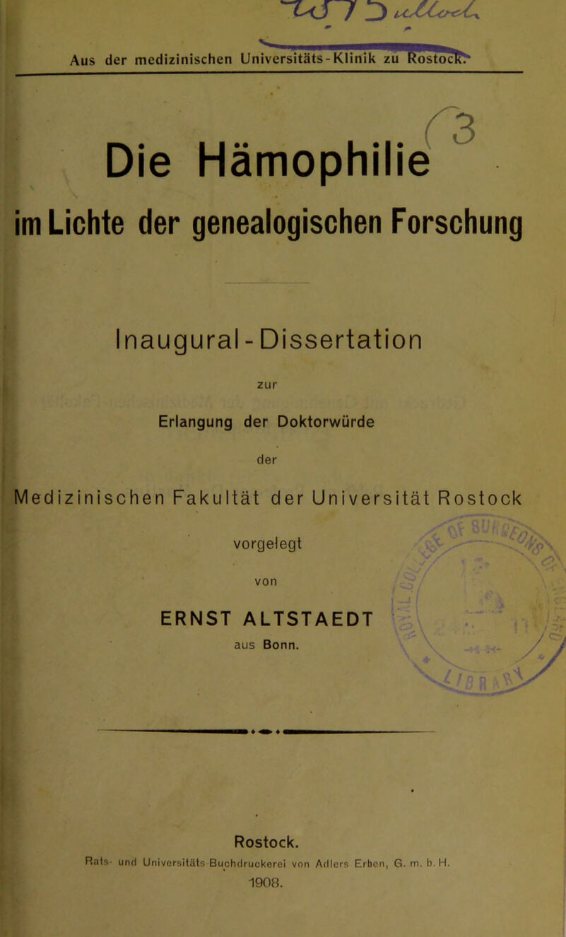 Aus der medizinischen Universitäts-Klinik zu Rostock* I Die Hämophilie im Lichte der genealogischen Forschung Inaugural - Dissertation zur Erlangung der Doktorwürde der Medizinischen Fakultät der Universität Rostock vorgelegt y,s > X' \ von ERNST ALTSTAEDT aus Bonn. Rostock. Rats und Universitäts Buchdruukerei von Adlers Erben, G. in. b. H. 1908.