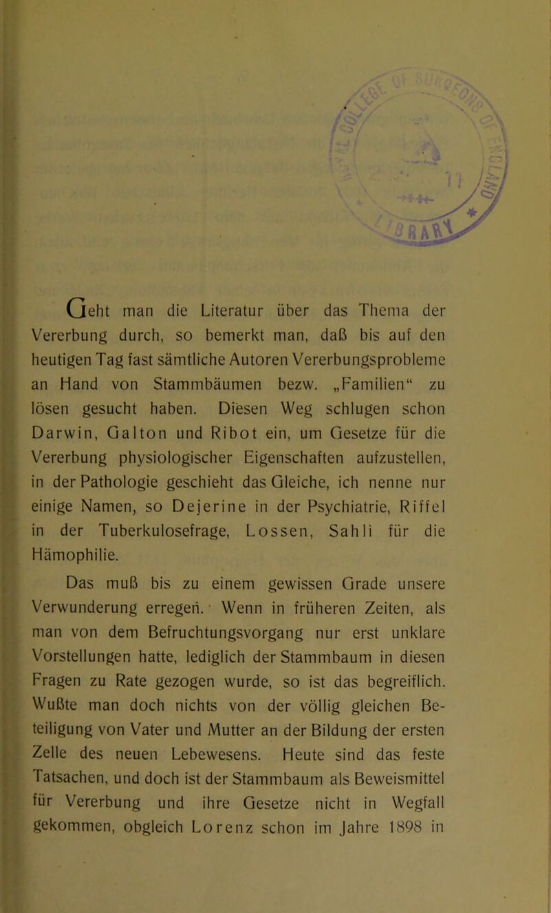 /(Kj' Geht man die Literatur über das Thema der Vererbung durch, so bemerkt man, daß bis auf den heutigen Tag fast sämtliche Autoren Vererbungsprobleme an Hand von Stammbäumen bezw. „Familien“ zu lösen gesucht haben. Diesen Weg schlugen schon Darwin, Galton und Ribot ein, um Gesetze für die Vererbung physiologischer Eigenschaften aufzustellen, in der Pathologie geschieht das Gleiche, ich nenne nur einige Namen, so Dejerine in der Psychiatrie, Riffel in der Tuberkulosefrage, Lossen, Sahli für die Hämophilie. Das muß bis zu einem gewissen Grade unsere Verwunderung erregen. ■ Wenn in früheren Zeiten, als man von dem Befruchtungsvorgang nur erst unklare Vorstellungen hatte, lediglich der Stammbaum in diesen Fragen zu Rate gezogen wurde, so ist das begreiflich. Wußte man doch nichts von der völlig gleichen Be- teiligung von Vater und Mutter an der Bildung der ersten Zelle des neuen Lebewesens. Heute sind das feste Tatsachen, und doch ist der Stammbaum als Beweismittel für Vererbung und ihre Gesetze nicht in Wegfall gekommen, obgleich Lorenz schon im Jahre 1898 in