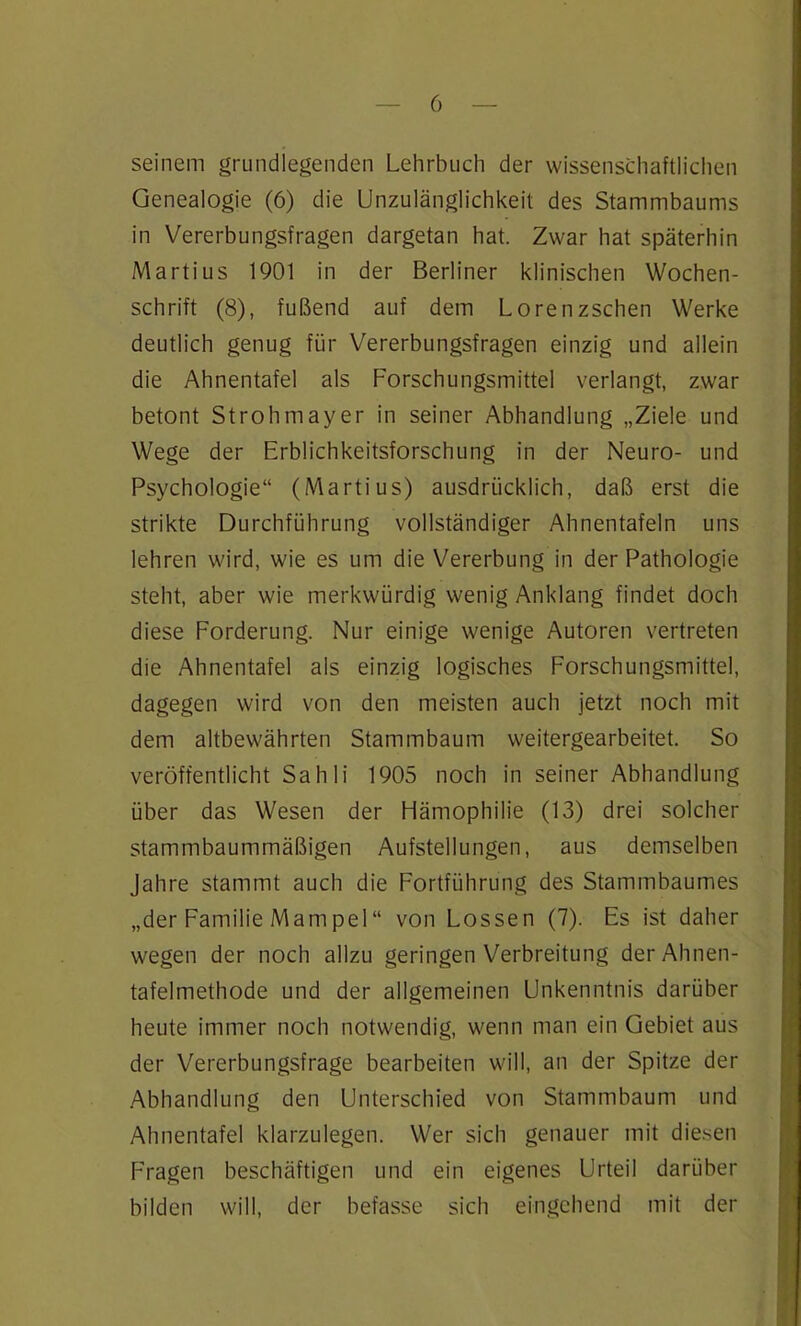 seinem grundlegenden Lehrbuch der wissenschaftlichen Genealogie (6) die Unzulänglichkeit des Stammbaums in Vererbungsfragen dargetan hat. Zwar hat späterhin Martius 1901 in der Berliner klinischen Wochen- schrift (8), fußend auf dem Lorenzschen Werke deutlich genug für Vererbungsfragen einzig und allein die Ahnentafel als Forschungsmittel verlangt, zwar betont Strohmayer in seiner Abhandlung „Ziele und Wege der Erblichkeitsforschung in der Neuro- und Psychologie“ (Martius) ausdrücklich, daß erst die strikte Durchführung vollständiger Ahnentafeln uns lehren wird, wie es um die Vererbung in der Pathologie steht, aber wie merkwürdig wenig Anklang findet doch diese Forderung. Nur einige wenige Autoren vertreten die Ahnentafel als einzig logisches Forschungsmittel, dagegen wird von den meisten auch jetzt noch mit dem altbewährten Stammbaum weitergearbeitet. So veröffentlicht Sahli 1905 noch in seiner Abhandlung über das Wesen der Hämophilie (13) drei solcher stammbaummäßigen Aufstellungen, aus demselben Jahre stammt auch die Fortführung des Stammbaumes „der Familie Mampel“ von Lossen (7). Es ist daher wegen der noch allzu geringen Verbreitung der Ahnen- tafelmethode und der allgemeinen Unkenntnis darüber heute immer noch notwendig, wenn man ein Gebiet aus der Vererbungsfrage bearbeiten will, an der Spitze der Abhandlung den Unterschied von Stammbaum und Ahnentafel klarzulegen. Wer sich genauer mit diesen Fragen beschäftigen und ein eigenes Urteil darüber bilden will, der befasse sich eingehend mit der