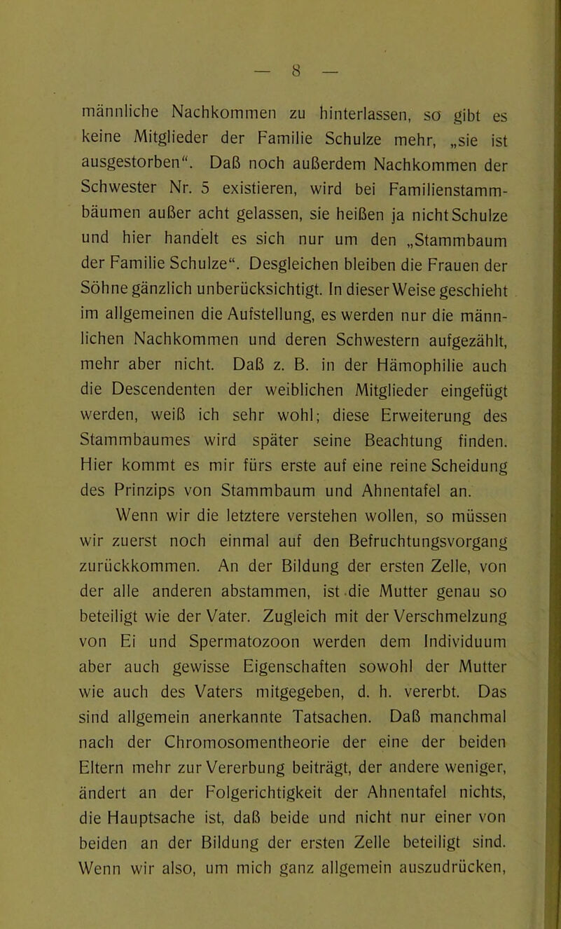 männliche Nachkommen zu hinterlassen, so gibt es keine Mitglieder der Familie Schulze mehr, „sie ist ausgestorben“. Daß noch außerdem Nachkommen der Schwester Nr. 5 existieren, wird bei Familienstamm- bäumen außer acht gelassen, sie heißen ja nicht Schulze und hier handelt es sich nur um den „Stammbaum der Familie Schulze“. Desgleichen bleiben die Frauen der Söhne gänzlich unberücksichtigt. In dieser Weise geschieht im allgemeinen die Aufstellung, es werden nur die männ- lichen Nachkommen und deren Schwestern aufgezählt, mehr aber nicht. Daß z. B. in der Hämophilie auch die Descendenten der weiblichen Mitglieder eingefügt werden, weiß ich sehr wohl; diese Erweiterung des Stammbaumes wird später seine Beachtung finden. Hier kommt es mir fürs erste auf eine reine Scheidung des Prinzips von Stammbaum und Ahnentafel an. Wenn wir die letztere verstehen wollen, so müssen wir zuerst noch einmal auf den Befruchtungsvorgang zurückkommen. An der Bildung der ersten Zelle, von der alle anderen abstammen, ist die Mutter genau so beteiligt wie der Vater. Zugleich mit der Verschmelzung von Ei und Spermatozoon werden dem Individuum aber auch gewisse Eigenschaften sowohl der Mutter wie auch des Vaters mitgegeben, d. h. vererbt. Das sind allgemein anerkannte Tatsachen. Daß manchmal nach der Chromosomentheorie der eine der beiden Eltern mehr zur Vererbung beiträgt, der andere weniger, ändert an der Folgerichtigkeit der Ahnentafel nichts, die Hauptsache ist, daß beide und nicht nur einer von beiden an der Bildung der ersten Zelle beteiligt sind. Wenn wir also, um mich ganz allgemein auszudrücken,