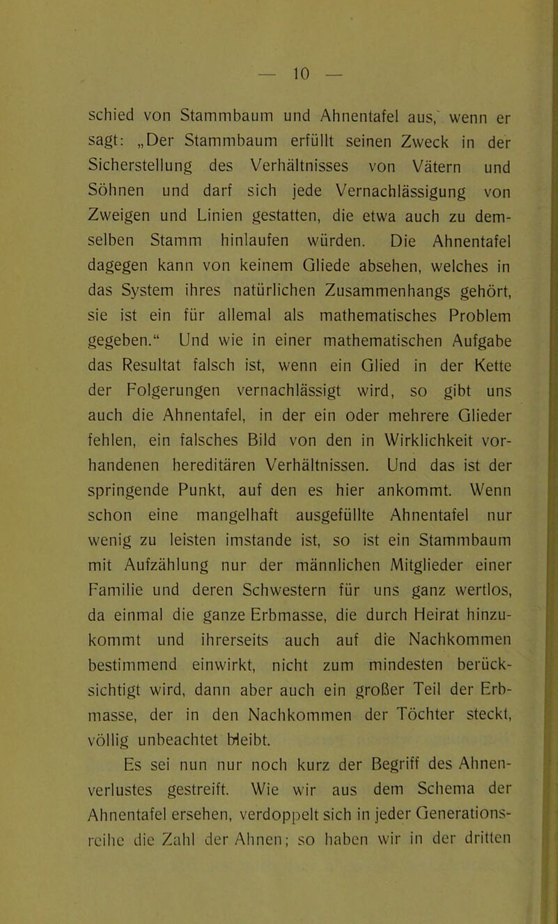 schied von Stammbaum und Ahnentafel aus,' wenn er sagt: „Der Stammbaum erfüllt seinen Zweck in der Sicherstellung des Verhältnisses von Vätern und Söhnen und darf sich jede Vernachlässigung von Zweigen und Linien gestatten, die etwa auch zu dem- selben Stamm hinlaufen würden. Die Ahnentafel dagegen kann von keinem Gliede absehen, welches in das System ihres natürlichen Zusammenhangs gehört, sie ist ein für allemal als mathematisches Problem gegeben.“ Und wie in einer mathematischen Aufgabe das Resultat falsch ist, wenn ein Glied in der Kette der Folgerungen vernachlässigt wird, so gibt uns auch die Ahnentafel, in der ein oder mehrere Glieder fehlen, ein falsches Bild von den in Wirklichkeit vor- handenen hereditären Verhältnissen. Und das ist der springende Punkt, auf den es hier ankommt. Wenn schon eine mangelhaft ausgefüllte Ahnentafel nur wenig zu leisten imstande ist, so ist ein Stammbaum mit Aufzählung nur der männlichen Mitglieder einer Familie und deren Schwestern für uns ganz wertlos, da einmal die ganze Erbmasse, die durch Heirat hinzu- kommt und ihrerseits auch auf die Nachkommen bestimmend einwirkt, nicht zum mindesten berück- sichtigt wird, dann aber auch ein großer Teil der Erb- masse, der in den Nachkommen der Töchter steckt, völlig unbeachtet Meibt. Es sei nun nur noch kurz der Begriff des Ahnen- verlustes gestreift. Wie wir aus dem Schema der Ahnentafel ersehen, verdoppelt sich in jeder Generations- reihe die Zahl der Ahnen; so haben wir in der dritten