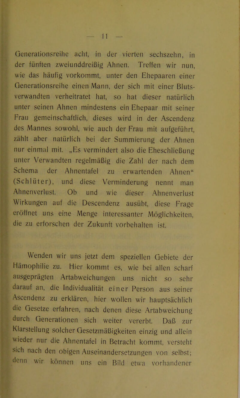 Generationsreihe acht, in der vierten sechszehn, in der fünften zweiunddreißig Ahnen. Treffen wir nun, wie das häufig vorkommt, unter den Ehepaaren einer Generationsreihe einen Mann, der sich mit einer Bluts- verwandten verheiratet hat, so hat dieser natürlich unter seinen Ahnen mindestens ein Ehepaar mit seiner Frau gemeinschaftlich, dieses wird in der Ascendenz des Mannes sowohl, wie auch der Frau mit aufgeführt, zählt aber natürlich bei der Summierung der Ahnen nur einmal mit. „Es vermindert also die Eheschließung unter Verwandten regelmäßig die Zahl der nach dem Schema der Ahnentafel zu erwartenden Ahnen“ (Schlüter), und diese Verminderung nennt man Ahnenverlust. Ob und wie dieser Ahnenverlust Wirkungen auf die Descendenz ausübt, diese Frage eröffnet uns eine Menge interessanter Möglichkeiten, die zu erforschen der Zukunft Vorbehalten ist. Wenden wir uns jetzt dem speziellen Gebiete der Hämophilie zu. Hier kommt es, wie bei allen scharf ausgeprägten Artabweichungen uns nicht so sehr darauf an, die Individualität einer Person aus seiner Ascendenz zu erklären, hier wollen wir hauptsächlich die Gesetze erfahren, nach denen diese Artabweichung durch Generationen sich weiter vererbt. Daß zur Klarstellung solcher Gesetzmäßigkeiten einzig und allein wieder nur die Ahnentafel in Betracht kommt, versteht sich nach den obigen Auseinandersetzungen von selbst; denn wir können uns ein Bild etwa vorhandener