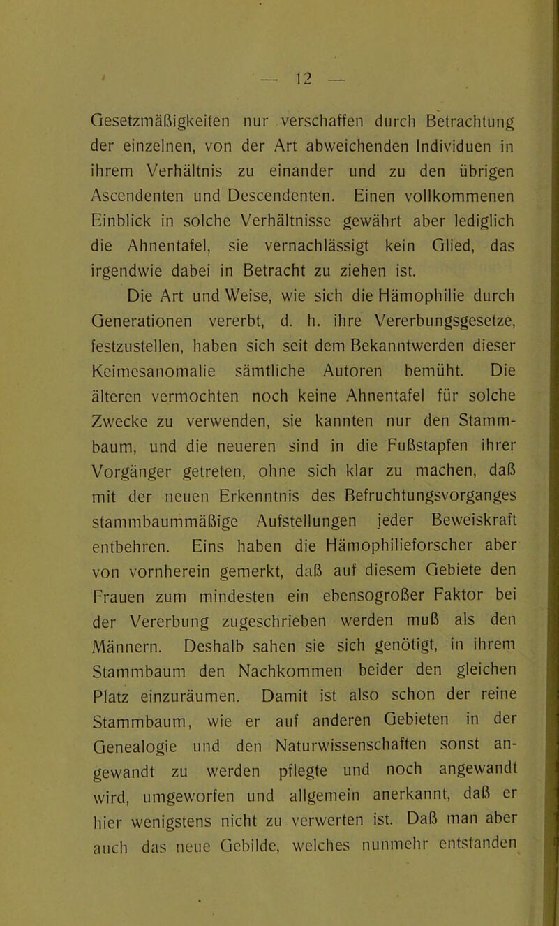 Gesetzmäßigkeiten nur verschaffen durch Betrachtung der einzelnen, von der Art abweichenden Individuen in ihrem Verhältnis zu einander und zu den übrigen Ascendenten und Descendenten. Einen vollkommenen Einblick in solche Verhältnisse gewährt aber lediglich die Ahnentafel, sie vernachlässigt kein Glied, das irgendwie dabei in Betracht zu ziehen ist. Die Art und Weise, wie sich die Hämophilie durch Generationen vererbt, d. h. ihre Vererbungsgesetze, festzustellen, haben sich seit dem Bekanntwerden dieser Keimesanomalie sämtliche Autoren bemüht. Die älteren vermochten noch keine Ahnentafel für solche Zwecke zu verwenden, sie kannten nur den Stamm- baum, und die neueren sind in die Fußstapfen ihrer Vorgänger getreten, ohne sich klar zu machen, daß mit der neuen Erkenntnis des Befruchtungsvorganges stammbaummäßige Aufstellungen jeder Beweiskraft entbehren. Eins haben die Hämophilieforscher aber von vornherein gemerkt, daß auf diesem Gebiete den Frauen zum mindesten ein ebensogroßer Faktor bei der Vererbung zugeschrieben werden muß als den Männern. Deshalb sahen sie sich genötigt, in ihrem Stammbaum den Nachkommen beider den gleichen Platz einzuräumen. Damit ist also schon der reine Stammbaum, wie er auf anderen Gebieten in der Genealogie und den Naturwissenschaften sonst an- gewandt zu werden pflegte und noch angewandt wird, umgeworfen und allgemein anerkannt, daß er hier wenigstens nicht zu verwerten ist. Daß man aber auch das neue Gebilde, welches nunmehr entstanden