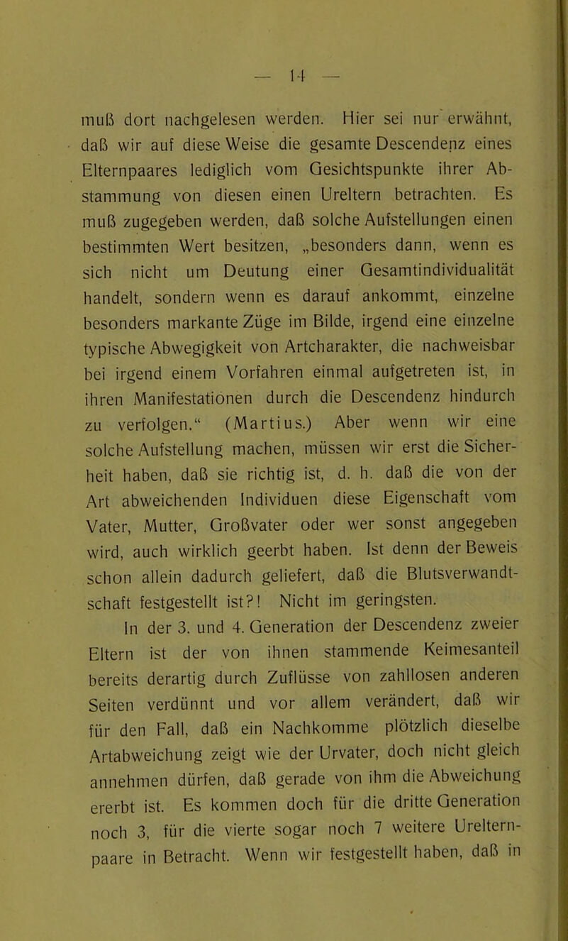 muß dort nachgelesen werden. Hier sei nur erwähnt, daß wir auf diese Weise die gesamte Descendenz eines Elternpaares lediglich vom Gesichtspunkte ihrer Ab- stammung von diesen einen Ureltern betrachten. Es muß zugegeben werden, daß solche Aufstellungen einen bestimmten Wert besitzen, „besonders dann, wenn es sich nicht um Deutung einer Gesamtindividualität handelt, sondern wenn es darauf ankommt, einzelne besonders markante Züge im Bilde, irgend eine einzelne typische Abwegigkeit von Artcharakter, die nachweisbar bei irgend einem Vorfahren einmal aufgetreten ist, in ihren Manifestationen durch die Descendenz hindurch zu verfolgen.“ (Martius.) Aber wenn wir eine solche Aufstellung machen, müssen wir erst die Sicher- heit haben, daß sie richtig ist, d. h. daß die von der Art abweichenden Individuen diese Eigenschaft vom Vater, Mutter, Großvater oder wer sonst angegeben wird, auch wirklich geerbt haben. Ist denn der Beweis schon allein dadurch geliefert, daß die Blutsverwandt- schaft festgestellt ist?! Nicht im geringsten. ln der 3. und 4. Generation der Descendenz zweier Eltern ist der von ihnen stammende Keimesanteil bereits derartig durch Zuflüsse von zahllosen anderen Seiten verdünnt und vor allem verändert, daß wir für den Fall, daß ein Nachkomme plötzlich dieselbe Artabweichung zeigt wie der Urvater, doch nicht gleich annehmen dürfen, daß gerade von ihm die Abweichung ererbt ist. Es kommen doch für die dritte Generation noch 3, für die vierte sogar noch 7 weitere Ureltern- paare in Betracht. Wenn wir festgestellt haben, daß in