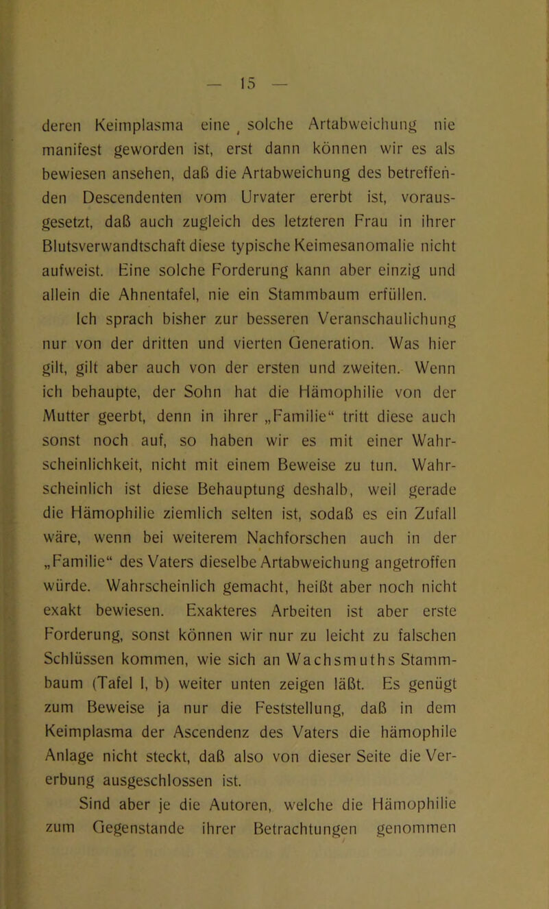 deren Keimplasma eine ( solche Artabweichung nie manifest geworden ist, erst dann können wir es als bewiesen ansehen, daß die Artabweichung des betreffen- den Descendenten vom Urvater ererbt ist, voraus- gesetzt, daß auch zugleich des letzteren Frau in ihrer Blutsverwandtschaft diese typische Keimesanomalie nicht aufweist. Fine solche Forderung kann aber einzig und allein die Ahnentafel, nie ein Stammbaum erfüllen. Ich sprach bisher zur besseren Veranschaulichung nur von der dritten und vierten Generation. Was hier gilt, gilt aber auch von der ersten und zweiten. Wenn ich behaupte, der Sohn hat die Hämophilie von der Mutter geerbt, denn in ihrer „Familie“ tritt diese auch sonst noch auf, so haben wir es mit einer Wahr- scheinlichkeit, nicht mit einem Beweise zu tun. Wahr- scheinlich ist diese Behauptung deshalb, weil gerade die Hämophilie ziemlich selten ist, sodaß es ein Zufall wäre, wenn bei weiterem Nachforschen auch in der • „Familie“ des Vaters dieselbe Artabweichung angetroffen würde. Wahrscheinlich gemacht, heißt aber noch nicht exakt bewiesen. Exakteres Arbeiten ist aber erste Forderung, sonst können wir nur zu leicht zu falschen Schlüssen kommen, wie sich an Wachsmuths Stamm- baum (Tafel I, b) weiter unten zeigen läßt. Es genügt zum Beweise ja nur die Feststellung, daß in dem Keimplasma der Ascendenz des Vaters die hämophile Anlage nicht steckt, daß also von dieser Seite die Ver- erbung ausgeschlossen ist. Sind aber je die Autoren, welche die Hämophilie zum Gegenstände ihrer Betrachtungen genommen