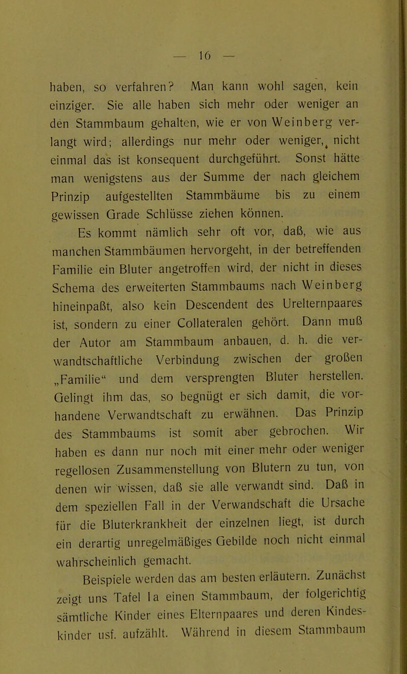 haben, so verfahren? Man kann wohl sagen, kein einziger. Sie alle haben sich mehr oder weniger an den Stammbaum gehalten, wie er von Weinberg ver- langt wird; allerdings nur mehr oder weniger,t nicht einmal das ist konsequent durchgeführt. Sonst hätte man wenigstens aus der Summe der nach gleichem Prinzip aufgestellten Stammbäume bis zu einem gewissen Grade Schlüsse ziehen können. Es kommt nämlich sehr oft vor, daß, wie aus manchen Stammbäumen hervorgeht, in der betreffenden Familie ein Bluter angetroffen wird, der nicht in dieses Schema des erweiterten Stammbaums nach Weinberg hineinpaßt, also kein Descendent des Urelternpaares ist, sondern zu einer Collateralen gehört. Dann muß der Autor am Stammbaum anbauen, d. h. die ver- wandtschaftliche Verbindung zwischen der großen „Familie“ und dem versprengten Bluter herstellen. Gelingt ihm das, so begnügt er sich damit, die vor- handene Verwandtschaft zu erwähnen. Das Prinzip des Stammbaums ist somit aber gebrochen. Wir haben es dann nur noch mit einer mehr oder weniger regellosen Zusammenstellung von Blutern zu tun, von denen wir wissen, daß sie alle verwandt sind. Daß in dem speziellen Fall in der Verwandschaft die Ui Sache für die Bluterkrankheit der einzelnen liegt, ist durch ein derartig unregelmäßiges Gebilde noch nicht einmal wahrscheinlich gemacht. Beispiele werden das am besten erläutern. Zunächst zeigt uns Tafel la einen Stammbaum, der folgerichtig sämtliche Kinder eines Flternpaares und deren Kindes- kinder usf. aufzählt. Während in diesem Stammbaum