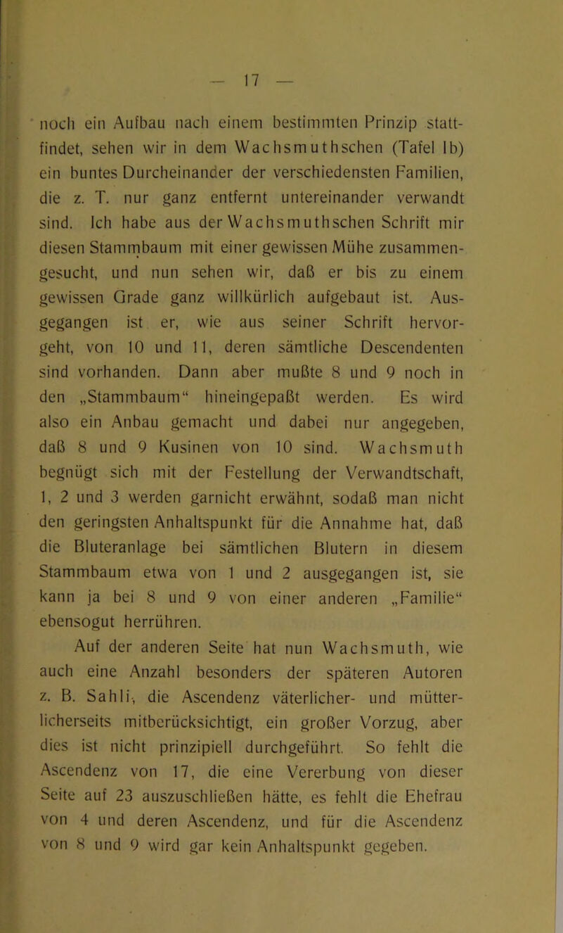 noch ein Aufbau nach einem bestimmten Prinzip statt- findet, sehen wir in dem Wachsmuthschen (Tafel lb) ein buntes Durcheinander der verschiedensten Familien, die z. T. nur ganz entfernt untereinander verwandt sind. Ich habe aus der Wachsmuthschen Schrift mir diesen Stammbaum mit einer gewissen Mühe zusammen- gesucht, und nun sehen wir, daß er bis zu einem gewissen Grade ganz willkürlich aufgebaut ist. Aus- gegangen ist er, wie aus seiner Schrift hervor- geht, von 10 und 11, deren sämtliche Descendenten sind vorhanden. Dann aber mußte 8 und 9 noch in den „Stammbaum“ hineingepaßt werden. Es wird also ein Anbau gemacht und dabei nur angegeben, daß 8 und 9 Kusinen von 10 sind. Wachsmuth begniigt sich mit der Festellung der Verwandtschaft, 1, 2 und 3 werden garnicht erwähnt, sodaß man nicht den geringsten Anhaltspunkt für die Annahme hat, daß die Bluteranlage bei sämtlichen Blutern in diesem Stammbaum etwa von 1 und 2 ausgegangen ist, sie kann ja bei 8 und 9 von einer anderen „Familie“ ebensogut herrühren. Auf der anderen Seite hat nun Wachsmuth, wie auch eine Anzahl besonders der späteren Autoren z. B. Sahli-, die Ascendenz väterlicher- und mütter- licherseits mitberücksichtigt, ein großer Vorzug, aber dies ist nicht prinzipiell durchgeführt. So fehlt die Ascendenz von 17, die eine Vererbung von dieser Seite auf 23 auszuschließen hätte, es fehlt die Ehefrau von 4 und deren Ascendenz, und für die Ascendenz von 8 und 9 wird gar kein Anhaltspunkt gegeben.
