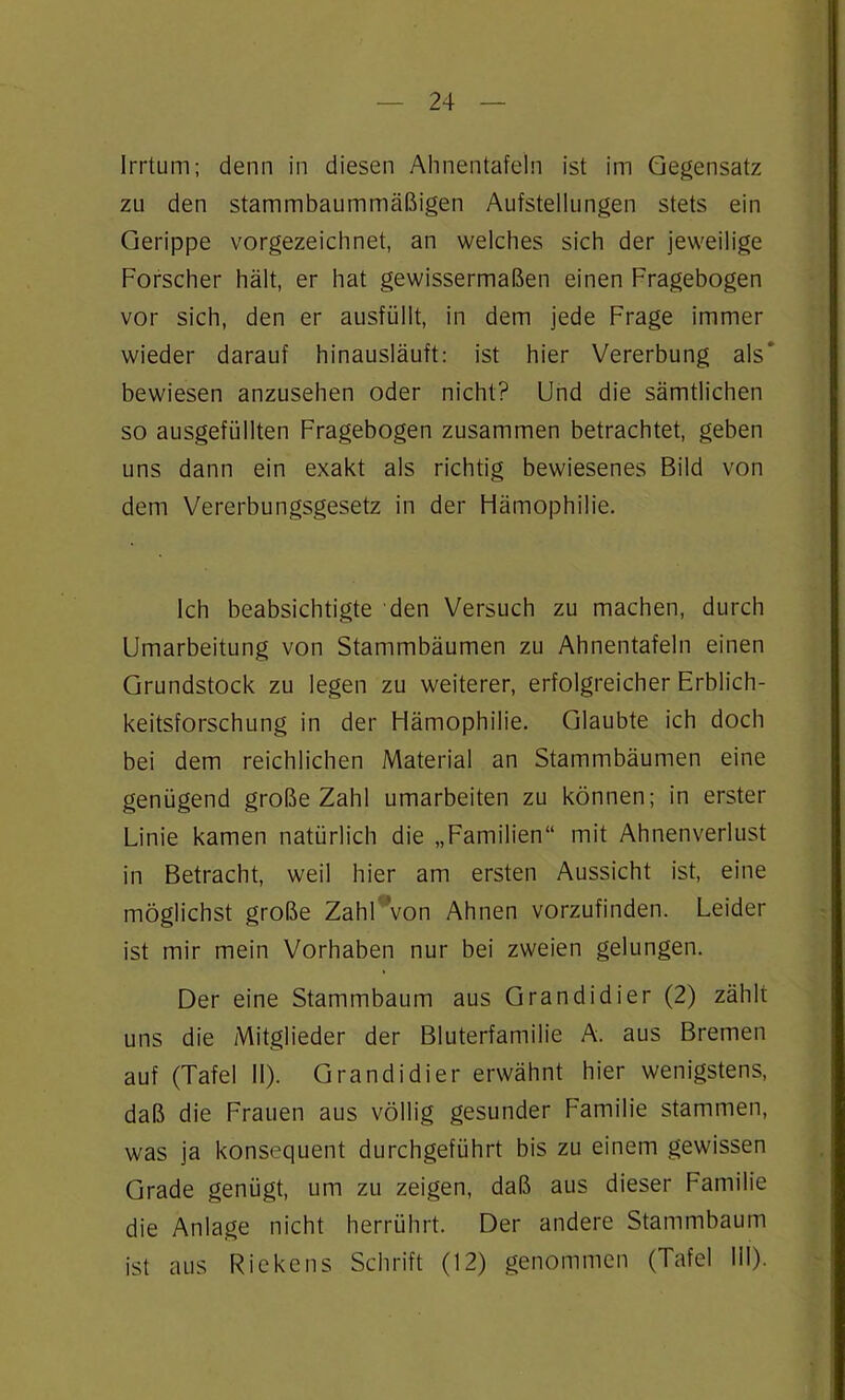 Irrtum; denn in diesen Ahnentafeln ist im Gegensatz zu den stammbaummäßigen Aufstellungen stets ein Gerippe vorgezeichnet, an welches sich der jeweilige Forscher hält, er hat gewissermaßen einen Fragebogen vor sich, den er ausfüllt, in dem jede Frage immer wieder darauf hinausläuft: ist hier Vererbung als' bewiesen anzusehen oder nicht? Und die sämtlichen so ausgefüllten Fragebogen zusammen betrachtet, geben uns dann ein exakt als richtig bewiesenes Bild von dem Vererbungsgesetz in der Hämophilie. Ich beabsichtigte den Versuch zu machen, durch Umarbeitung von Stammbäumen zu Ahnentafeln einen Grundstock zu legen zu weiterer, erfolgreicher Erblich- keitsforschung in der Hämophilie. Glaubte ich doch bei dem reichlichen Material an Stammbäumen eine genügend große Zahl umarbeiten zu können; in erster Linie kamen natürlich die „Familien“ mit Ahnenverlust in Betracht, weil hier am ersten Aussicht ist, eine möglichst große Zahl Von Ahnen vorzufinden. Leider ist mir mein Vorhaben nur bei zweien gelungen. Der eine Stammbaum aus Grandidier (2) zählt uns die Mitglieder der Bluterfamilie A. aus Bremen auf (Tafel 11). Grandidier erwähnt hier wenigstens, daß die Frauen aus völlig gesunder Familie stammen, was ja konsequent durchgeführt bis zu einem gewissen Grade genügt, um zu zeigen, daß aus dieser Familie die Anlage nicht herrührt. Der andere Stammbaum ist aus Riekens Schrift (12) genommen (Tafel 111).
