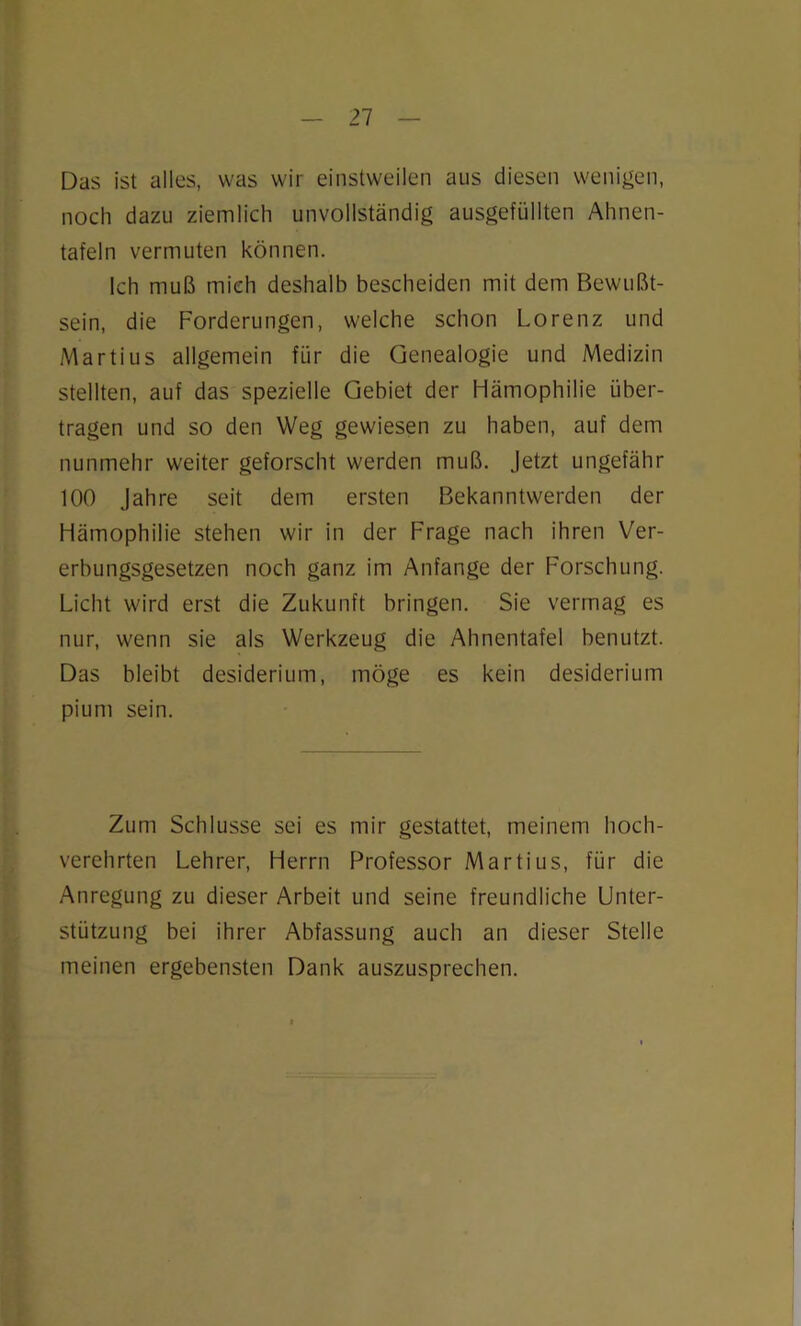 Das ist alles, was wir einstweilen aus diesen wenigen, noch dazu ziemlich unvollständig ausgefüllten Ahnen- tafeln vermuten können. Ich muß mich deshalb bescheiden mit dem Bewußt- sein, die Forderungen, welche schon Lorenz und Martius allgemein für die Genealogie und Medizin stellten, auf das spezielle Gebiet der Hämophilie über- tragen und so den Weg gewiesen zu haben, auf dem nunmehr weiter geforscht werden muß. Jetzt ungefähr 100 Jahre seit dem ersten Bekanntwerden der Hämophilie stehen wir in der Frage nach ihren Ver- erbungsgesetzen noch ganz im Anfänge der Forschung. Licht wird erst die Zukunft bringen. Sie vermag es nur, wenn sie als Werkzeug die Ahnentafel benutzt. Das bleibt desiderium, möge es kein desiderium pium sein. Zum Schlüsse sei es mir gestattet, meinem hoch- verehrten Lehrer, Herrn Professor Martius, für die Anregung zu dieser Arbeit und seine freundliche Unter- stützung bei ihrer Abfassung auch an dieser Stelle meinen ergebensten Dank auszusprechen.