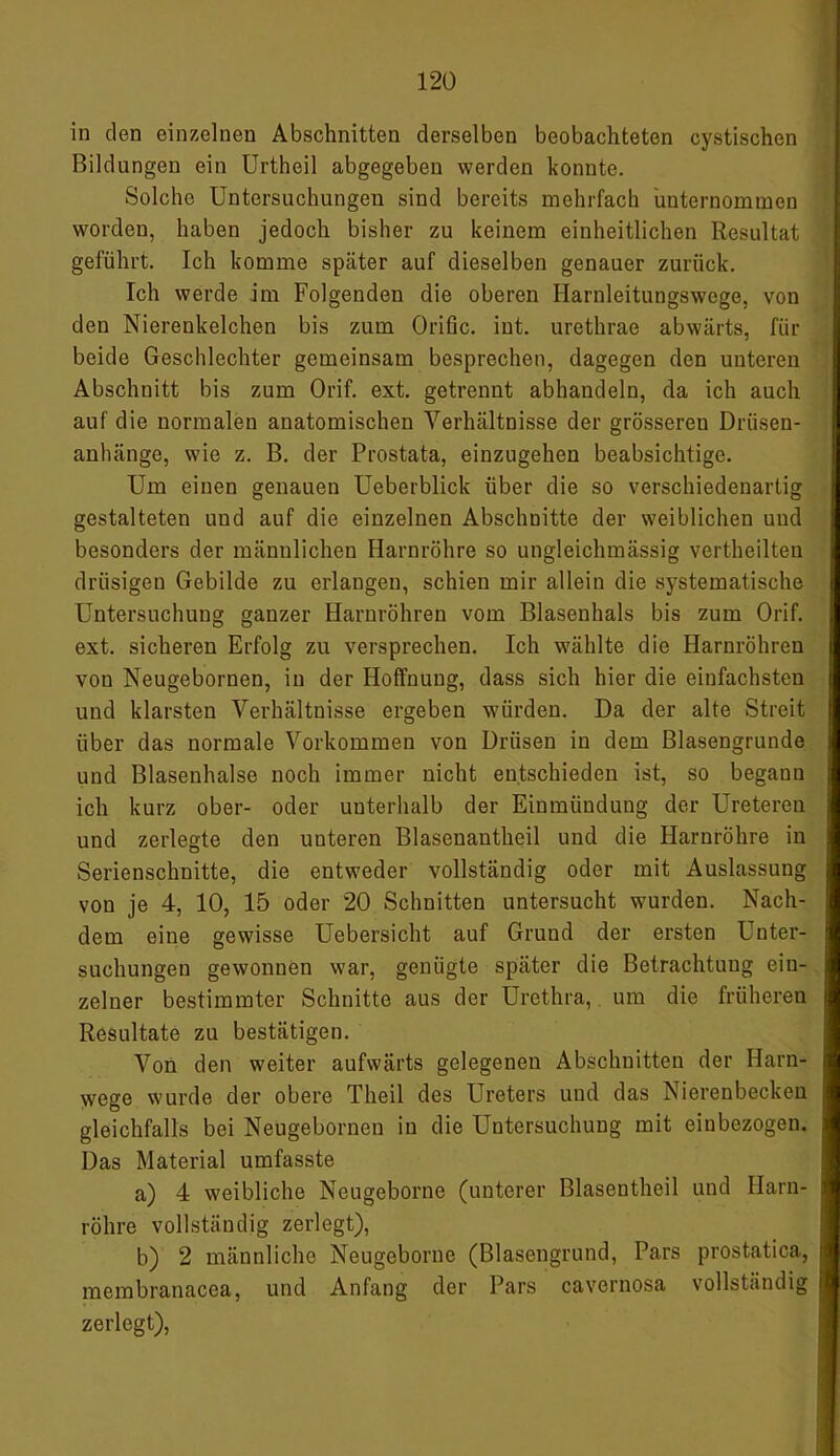 in den einzelnen Abschnitten derselben beobachteten cystischen Bildungen ein Urtheil abgegeben werden konnte. Solche Untersuchungen sind bereits mehrfach unternommen worden, haben jedoch bisher zu keinem einheitlichen Resultat geführt. Ich komme später auf dieselben genauer zurück. Ich werde im Folgenden die oberen Harnleitungswege, von den Nierenkelchen bis zum Orific. int. urethrae abwärts, für beide Geschlechter gemeinsam besprechen, dagegen den unteren Abschnitt bis zum Orif. ext. getrennt abhandeln, da ich auch auf die normalen anatomischen Verhältnisse der grösseren Driisen- anhänge, wie z. B. der Prostata, einzugehen beabsichtige. Um einen genauen Ueberblick über die so verschiedenartig gestalteten und auf die einzelnen Abschnitte der weiblichen und besonders der männlichen Harnröhre so ungleichmässig vertheilten drüsigen Gebilde zu erlangen, schien mir allein die systematische Untersuchung ganzer Harnröhren vom Blasenhals bis zum Orif. ext. sicheren Erfolg zu versprechen. Ich wählte die Harnröhren von Neugebornen, in der Hoffnung, dass sich hier die einfachsten und klarsten Verhältnisse ergeben würden. Da der alte Streit über das normale Vorkommen von Drüsen in dem Blasengrunde und Blasenhalse noch immer nicht entschieden ist, so begann ich kurz ober- oder unterhalb der Einmündung der Ureteren und zerlegte den unteren Blasenantheil und die Harnröhre in Serienschnitte, die entweder vollständig oder mit Auslassung von je 4, 10, 15 oder 20 Schnitten untersucht wurden. Nach- dem eine gewisse Uebersicht auf Grund der ersten Unter- suchungen gewonnen war, genügte später die Betrachtung ein- zelner bestimmter Schnitte aus der Urethra, um die früheren Resultate zu bestätigen. Von den weiter aufwärts gelegenen Abschnitten der Harn- wege wurde der obere Theil des Ureters und das Nierenbecken gleichfalls bei Neugebornen in die Untersuchung mit einbezogen. Das Material umfasste a) 4 weibliche Neugeborne (unterer Blasentheil und Harn- röhre vollständig zerlegt), b) 2 männliche Neugeborne (Blasengrund, Pars prostatica, membranacea, und Anfang der Pars cavcrnosa vollständig zerlegt),