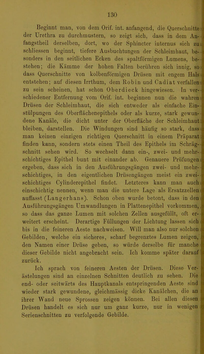 1B0 1 Beginnt man, von dem Orif. int. anfangend, die Querschnitte I der Urethra zu durchmustern, so zeigt sich, dass in dem An- -j fangstheil derselben, dort, wo der Sphincter internus sich zu. schliessen beginnt, tiefere Ausbuchtungen der Schleimhaut, be- «i sonders in den seitlichen Ecken des spaltförmigen Lumens, be- j stehen; die Kämme der hohen Falten berühren sich innig, so dass Querschnitte von kolbenförmigen Drüsen mit engem Hals-.», entstehen; auf diesen Irrthum, dem Robin und Cadiat verfallen zu sein scheinen, hat schon Oberdieck hingewiesen. In ver- schiedener Entfernung vom Orif. int. beginnen nun die wahren . Drüsen der Schleimhaut, die sich entweder als einfache Ein- stülpungen des Oberilächenepithels oder als kurze, stark gewun- dene Kanäle, die dicht unter der Oberfläche der Schleimhaut, bleiben, darstellen. Die Windungen sind häufig so stark, dass- mau keinen einzigen richtigen Querschnitt in einem Präparat ■; finden kann, sondern stets einen Theil des Epithels im Schräg- 3 schnitt sehen wird. So wechselt dann ein-, zwei- und mehr- d schichtiges Epithel bunt mit einander ab. Genauere Prüfungen dj ergeben, dass sich in den Ausführungsgängen zwei- und mehr- if schichtiges, in den eigentlichen Drüsengängen meist ein zwei- r schichtiges Cylinderepithel findet. Letzteres kann man auch )i einschichtig nennen, wenn man die untere Lage als Ersatzzellen1,': auffasst (Langerhans). Schon oben wurde betont, dass in den Ausführungsgängen Umwandlungen in Plattenepithel Vorkommen, ■ so dass das ganze Lumen mit solchen Zellen ausgefüllt, oft er- a weitert erscheint. Derartige Füllungen der Lichtung lassen sich i bis in die feineren Aeste nachweisen. Will man also nur solchen . Gebilden, welche ein sicheres, scharf begrenztes Lumen zeigen, den Namen einer Drüse geben, so würde derselbe für manche | dieser Gebilde nicht angebracht sein. Ich komme später darauf iä zurück. Ich sprach von feineren Aesten der Drüsen. Diese Ver- f ästelungen sind an einzelnen Schnitten deutlich zu sehen. Die S end- oder seitwärts des Hauptkanals entspringenden Aeste sind r wieder stark gewundene, gleichmässig dicke Kanälchen, die an :i ihrer Wand neue Sprossen zeigen können. Bei allen diesen Drüsen handelt es sich nur um ganz kurze, nur in wenigen >; Serienschnitteu zu verfolgende Gebilde.