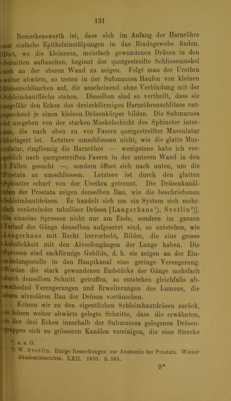 Bemerkenswerth ist, dass sich im Anfang der Harnröhre nur einfache Epitheleinstülpungen in das Bindegewebe finden, i Dort, wo die kleineren, mehrfach gewundenen Drüsen in den ^Schnitten auftauchen, beginnt der quergestreifte Schliessmuskel . sich an der oberen Wand zu zeigen. Folgt man der Urethra i weiter abwärts, so treten in der Submucosa Haufen von kleinen I Drüsenschläuchen auf, die anscheinend ohne Verbindung mit der [> Sdhleimhautfläche stehen. Dieselben sind so vertheilt, dass sie i ungefähr den Ecken des dreieckförmigen Harnröhrenschlitzes ent- sprechend je einen kleinen Drüsenkörper bilden. Die Submucosa -ist umgeben von der starken Muskelschicht des Sphincter inter- nus, die nach oben zu von Fasern quergestreifter Musculatur überlagert ist. Letztere umschliessen nicht, wie die glatte Mus- culatur, ringförmig die Harnröhre — wenigstens habe ich ver- . geblich nach quergestreiften Fasern in der unteren Wand in den 3 Fällen gesucht —, sondern öffnet sich nach unten, um die Prostata zu umschliessen. Letztere ist durch den glatten ■ Sphincter scharf von der Urethra getrennt. Die Drüsenkanäl- chen der Prostata zeigen denselben Bau, wie die beschriebenen - Sclileimhautdrüsen. Es handelt sich um ein System sich mehr- fach verästelnder tubulöser Drüsen [Langerhans*), Svetlin2)]. Da einzelne Sprossen nicht nur am Ende, sondern im ganzen 1 Verlauf der Gänge denselben aufgesetzt sind, so entstehen, wie : Langerhans mit Recht hervorhebt, Bilder, die eine grosse ‘ Aehnlichkeit mit den Alveolengängen der Lunge haben. Die \ Sprossen sind sackförmige Gebilde, d. h. sie zeigen au der Ein- i mündungsstelle in den Ilauptkanal eine geringe Verengerung. ^Werden die stark gewundenen Endstücke der Gänge mehrfach I durch denselben Schnitt getroffen, so entstehen gleichfalls ab- ■ wechselnd Verengerungen und Erweiterungen des Lumens, die einen alveolären Bau der Drüsen Vortäuschen. ' Kehren wir zu den eigentlichen Schleimhautdrüsen zurück, 1 so lehren weiter abwärts gelegte Schnitte, dass die erwähnten, ln den drei Ecken innerhalb der Submucosa gelegenen Drüsen- ?ruppen sich zu grösseren Kanälen vereinigen, die eine Strecke ') a. a. 0. I'*) W. Svetlin. Einige Bemerkungen zur Anatomie der Prostata. Wiener Akademieberichte. LXII. 1870. S. 585. 9*