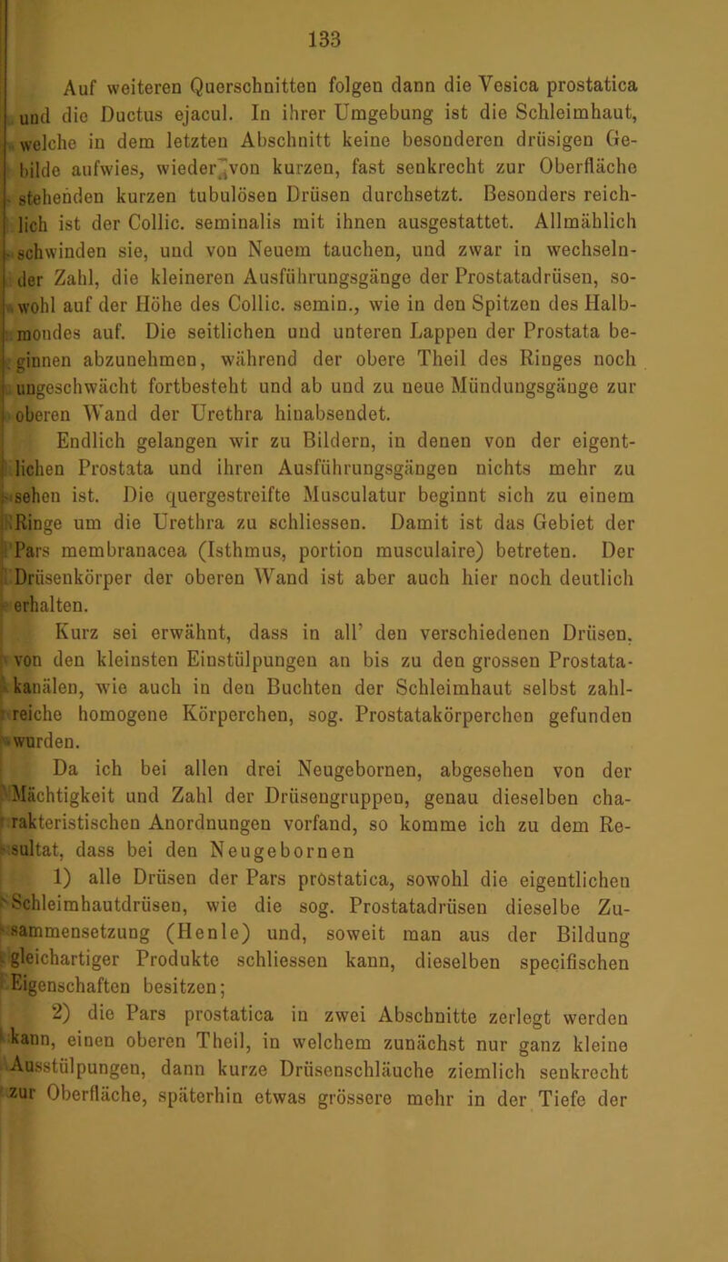 Auf weiteren Querschnitten folgen dann die Yesica prostatica und die Ductus ejacul. In ihrer Umgebung ist die Schleimhaut, welche in dem letzten Abschnitt keine besonderen drüsigen Ge- bilde aufwies, wieder'von kurzen, fast seukrecht zur Oberfläche - stehenden kurzen tubulösen Drüsen durchsetzt. Besonders reich- lich ist der Collie, seminalis mit ihnen ausgestattet. Allmählich - schwinden sie, und von Neuem tauchen, und zwar in wechseln- der Zahl, die kleineren Ausführungsgänge der Prostatadrüsen, so- wohl auf der Höhe des Collie, semin., wie in den Spitzen des Halb- mondes auf. Die seitlichen und unteren Lappen der Prostata be- . ginnen abzunehmen, während der obere Theil des Ringes noch | ungeschwächt fortbesteht und ab und zu neue Mündungsgäuge zur i oberen Wand der Urethra hinabsendet. Endlich gelangen wir zu Bildern, in denen von der eigent- j liehen Prostata und ihren Ausführungsgängen nichts mehr zu - sehen ist. Die quergestreifte Musculatur beginnt sich zu einem :Ringe um die Urethra zu schliessen. Damit ist das Gebiet der Pars membranacea (Isthmus, portion musculaire) betreten. Der Drüsenkörper der oberen Wand ist aber auch hier noch deutlich erhalten. Kurz sei erwähnt, dass in all’ den verschiedenen Drüsen, von den kleinsten Einstülpungen an bis zu den grossen Prostata- kanälen, wie auch in den Buchten der Schleimhaut selbst zahl- reiche homogene Körperchen, sog. Prostatakörperchen gefunden •wurden. Da ich bei allen drei Neugebornen, abgesehen von der Mächtigkeit und Zahl der Drüsengruppen, genau dieselben cha- rakteristischen Anordnungen vorfand, so komme ich zu dem Re- ' sultat, dass bei den Neugebornen 1) alle Drüsen der Pars prostatica, sowohl die eigentlichen 'Schleimhautdrüsen, wie die sog. Prostatadrüsen dieselbe Zu- ' sammensetzung (Henle) und, soweit man aus der Bildung I gleichartiger Produkte schliessen kann, dieselben specifischen Eigenschaften besitzen; 2) die Pars prostatica in zwei Abschnitte zerlegt werden kann, einen oberen Theil, in welchem zunächst nur ganz kleine ^Ausstülpungen, dann kurze Drüsenschläuche ziemlich senkrecht f®ur Oberfläche, späterhin etwas grössere mehr in der Tiefe der