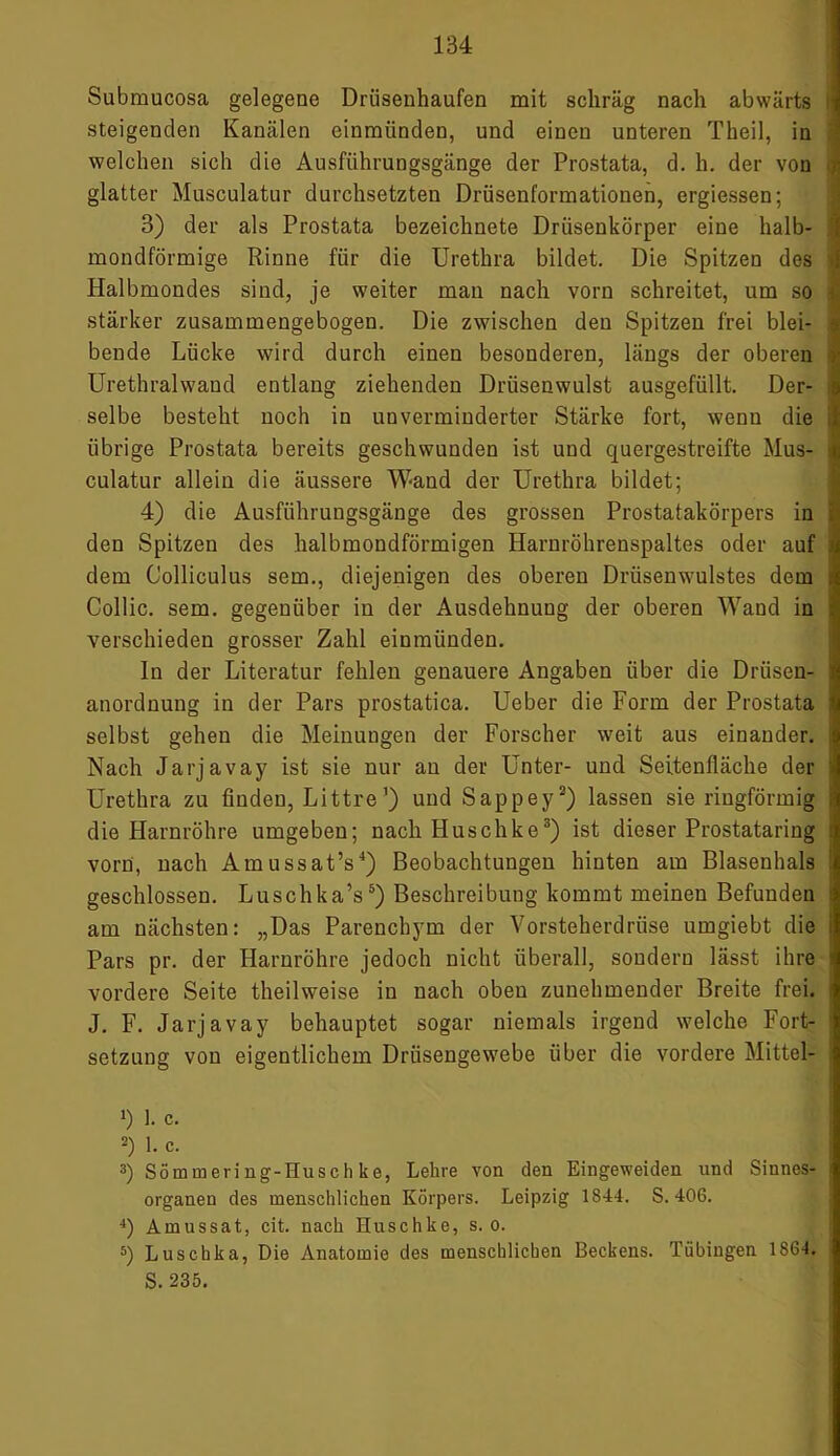 Submucosa gelegene Drüsenhaufen mit schräg nach abwärts steigenden Kanälen einmünden, und einen unteren Theil, in welchen sich die Ausführungsgänge der Prostata, d. h. der von glatter Musculatur durchsetzten Drüsenformationen, ergiessen; 3) der als Prostata bezeichnete Drüsenkörper eine halb- mondförmige Rinne für die Urethra bildet. Die Spitzen des > Halbmondes sind, je weiter man nach vorn schreitet, um so i stärker zusammengebogen. Die zwischen den Spitzen frei blei- i bende Lücke wird durch einen besonderen, längs der oberen Urethralwaud entlang ziehenden Drüsenwulst ausgefüllt. Der- : selbe besteht noch in unverminderter Stärke fort, wenn die übrige Prostata bereits geschwunden ist und quergestreifte Mus- i culatur allein die äussere Wand der Urethra bildet; 4) die Ausführungsgänge des grossen Prostatakörpers in den Spitzen des halbmondförmigen Harnröhrenspaltes oder auf dem Colliculus sein., diejenigen des oberen Drüsenwulstes dem Collie, sem. gegenüber in der Ausdehnung der oberen Wand in verschieden grosser Zahl einmünden. In der Literatur fehlen genauere Angaben über die Drüsen- anordnung in der Pars prostatica. Ueber die Form der Prostata : selbst gehen die Meinungen der Forscher weit aus einander. Nach Jarjavay ist sie nur an der Unter- und Seitenfläche der Urethra zu finden, Littre’) und Sappey2) lassen sie ringförmig die Harnröhre umgeben; nach Huschke3) ist dieser Prostataring vorn, nach Amussat’s4) Beobachtungen hinten am Blasenhals geschlossen. Luschka’s5) Beschreibung kommt meinen Befunden am nächsten: „Das Parenchym der Vorsteherdrüse umgiebt die Pars pr. der Harnröhre jedoch nicht überall, sondern lässt ihre : vordere Seite theilweise in nach oben zunehmender Breite frei. J. F. Jarjavay behauptet sogar niemals irgend welche Fort- setzung von eigentlichem Drüsengewebe über die vordere Mittel- *) 1. c. 2) 1. c. 3) Sömmering-Husch ke, Lehre von den Eingeweiden und Sinnes- organen des menschlichen Körpers. Leipzig 1844. S. 406. 4) Amussat, cit. nach Huschke, s. o. 5) Luschka, Die Anatomie des menschlichen Beckens. Tübingen 1864. S. 235.