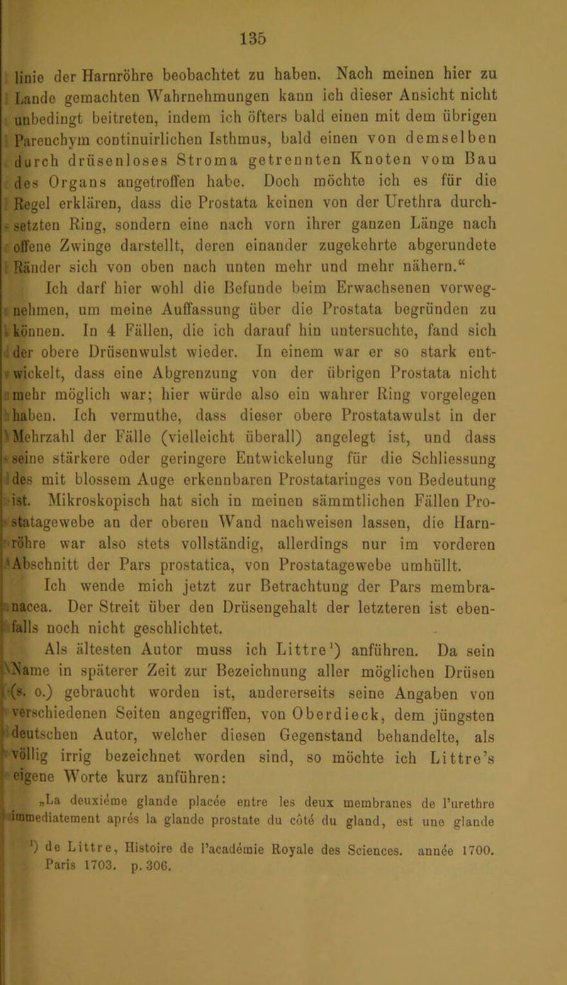 linie der Harnröhre beobachtet zu haben. Nach meinen hier zu Lande gemachten Wahrnehmungen kann ich dieser Ansicht nicht unbedingt beitreten, indem ich öfters bald einen mit dem übrigen Parenchym continuirlichen Isthmus, bald einen von demselben durch drüsenloses Stroma getrennten Knoten vom Bau des Organs augetroffen habe. Doch möchte ich es für die Regel erklären, dass die Prostata keinen von der Urethra durch- - setzten Ring, sondern eine nach vorn ihrer ganzen Länge nach offene Zwinge darstellt, deren einander zugekehrte abgerundete Ränder sich von oben nach unten mehr und mehr nähern.“ Ich darf hier wohl die Befunde beim Erwachsenen vorweg- nehmen, um meine Auffassung über die Prostata begründen zu können. In 4 Fällen, die ich darauf hin untersuchte, fand sich der obere Drüsenwulst wieder. In einem war er so stark ent- wickelt, dass eine Abgrenzung von der übrigen Prostata nicht mehr möglich war; hier würde also ein wahrer Ring Vorgelegen haben. Ich vermuthe, dass dieser obere Prostatawulst in der Mehrzahl der Fälle (vielleicht überall) angelegt ist, und dass • seine stärkere oder geringere Entwickelung für die Schliessung des mit blossem Auge erkennbaren Prostataringes von Bedeutung ist. Mikroskopisch hat sich in meineu sämmtlichen Fällen Pro- statagewebe an der oberen Wand nachweisen lassen, die Harn- röhre war also stets vollständig, allerdings nur im vorderen Abschnitt der Pars prostatica, von Prostatagewebe umhüllt. Ich wende mich jetzt zur Betrachtung der Pars membra- nacea. Der Streit über den Drüsengehalt der letzteren ist eben- falls noch nicht geschlichtet. Als ältesten Autor muss ich Littre1) anführen. Da sein Name in späterer Zeit zur Bezeichnung aller möglichen Drüsen ; (s. o.) gebraucht worden ist, andererseits seine Angaben von ' verschiedenen Seiten angegriffen, von Oberdieck, dem jüngsten 'i deutschen Autor, welcher diesen Gegenstand behandelte, als -völlig irrig bezeichnet worden sind, so möchte ich Littre’s eigene Worte kurz anführen: „La deuxieme glande placee entre les deux membranes de l’urethre immediatement apres la glando prostate du cote du gland, est une glande *) de Littre, Histoire de l’acadömie Royale des Sciences, annee 1700. Paris 1703. p. 306.