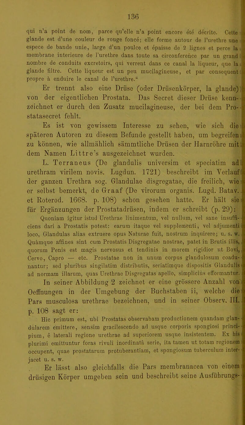 qui n’a point de norn, parce qu’elle n’a point encore ete decrite. Cette 4 glande est d’une couleur de rouge fonce; eile forme autour de Purethre une !« espece de bande unie, large d’un poulce et epaisse de 2 lignes et perce la. < membrane interieure de Purethre dans toute sa circonference par un grand a nornbre de conduits excretoirs, qui verrent dans ce canal Ia liqueur, que la J glande filtre. Cette liqueur est un peu mucilagineuse, et par consequent jj propre ä enduire le canal de Purethre.“ Er trennt also eine Drüse (oder Drüsenkörper, la glande) b von der eigentlichen Prostata. Das Secret dieser Drüse kenn- 0 zeichnet er durch den Zusatz mucilagineuse, der bei dem Pro- 1 statasecret fehlt. Es ist von gewissem Interesse zu sehen, wie sich die späteren Autoren zu diesem Befunde gestellt haben, 11m begreifen zu können, wie allmählich sämmtliche Drüsen der Harnröhre mit: dem Namen Littre’s ausgezeichnet wurden. L. Terraneus (De glandulis universim et speciatim ad urethram virilem novis. Lugdun. 1721) beschreibt im Verlauf:) der ganzen Urethra sog. Glandulae disgregatae, die freilich, wie % er selbst bemerkt, de Graaf (De virorum organis. Lugd. Batav. et Roterod. 1668. p. 108) schon gesehen hatte. Er hält sie für Ergänzungen der Prostatadrüsen, indem er schreibt (p. 29): Quoniam igitur istud Urethrae linimentum, vel nullum, vel sane insuffi- ciens dari a Prostatis potest: earura itaque vel supplementi, vel adjumenti loco, Glandulas alias extruere opus Naturae fuit, nostrum inquirere; u. s. w. ! Quämque affines sint cum Prostatis Disgregatae nostrae, patet in Brutis illis, quorum Penis est magis nervosus et tendinis in morem rigidior ut Bovi,. Cervo, Capro — etc. Prostatae non in unum corpus glandulosum coadu- nantur; sed pluribus singilatim distributis, seriatimque dispositis Glandulis • ad normam illarum, quas Urethrae Disgregatas apello, simpliciüs efformantur. In seiner Abbildung 2 zeichnet er eine grössere Anzahl von ■ Oeffnungen in der Umgebung der Buchstaben ii, welche diel Pars musculosa urethrae bezeichnen, und in seiner Observ. III. 1 p. 108 sagt er: Hie primum est, ubi Prostatas observabam productionem quandam glan- - dularem emittere, sensim gracilescendo ad usque corporis spongiosi princi- pium, e laterali regione urethrae ad superiorem usque insistentem. Ex his- plurimi emittuntur foras rivuli inordinatä serie, ita tarnen ut totam regionem occupent, quae prostatarum protuberantiam, et spongiosum tuberculum inter- jacet u. s. w. Er lässt also gleichfalls die Pars membranacea von einem drüsigen Körper umgeben sein und beschreibt seine Ausfübrungs- j