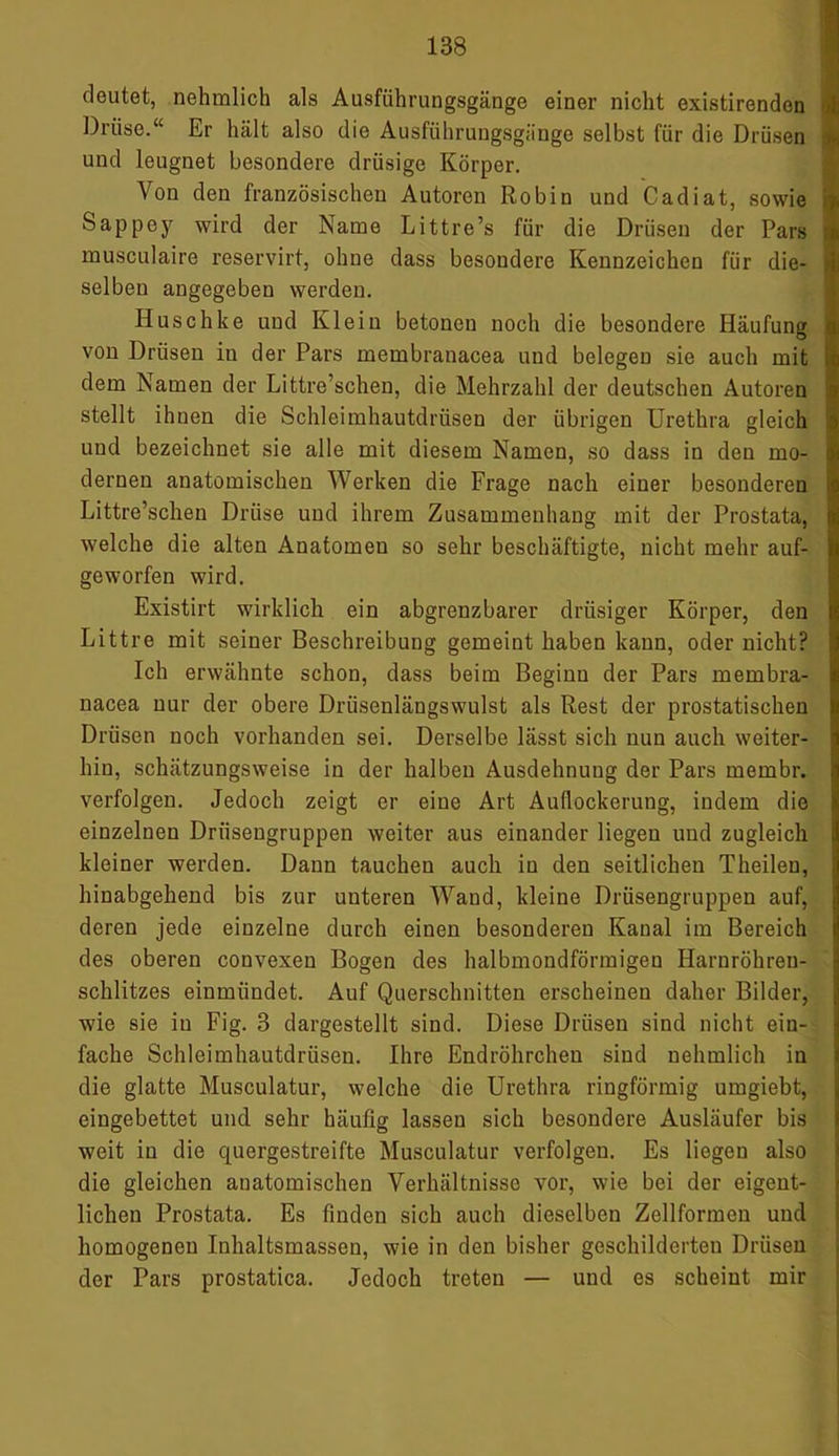 deutet, nehmlich als Ausführungsgänge einer nicht existirenden Drüse.“ Er hält also die Ausführungsgänge selbst für die Drüsen und leugnet besondere drüsige Körper. Von den französischen Autoren Robin und Cadiat, sowie Sappey wird der Name Littre’s für die Drüsen der Pars musculaire reservirt, ohne dass besondere Kennzeichen für die- selben angegeben werden. Huschke und Klein betonen noch die besondere Häufung von Drüsen in der Pars membranacea und belegen sie auch mit dem Namen der Littre’schen, die Mehrzahl der deutschen Autoren stellt ihuen die Schleimhautdrüsen der übrigen Urethra gleich und bezeichnet sie alle mit diesem Namen, so dass in den mo- dernen anatomischen Werken die Frage nach einer besonderen Littre’schen Drüse und ihrem Zusammenhang mit der Prostata, welche die alten Anatomen so sehr beschäftigte, nicht mehr auf- geworfen wird. Existirt wirklich ein abgrenzbarer drüsiger Körper, den Littre mit seiner Beschreibung gemeint haben kann, oder nicht? Ich erwähnte schon, dass beim Beginn der Pars membra- nacea nur der obere Driisenlängswulst als Rest der prostatischen Drüsen noch vorhanden sei. Derselbe lässt sich nun auch weiter- hin, schätzungsweise in der halben Ausdehnung der Pars membr. verfolgen. Jedoch zeigt er eine Art Auflockerung, indem die einzelnen Drüsengruppen weiter aus einander liegen und zugleich kleiner werden. Dann tauchen auch in den seitlichen Theilen, hinabgehend bis zur unteren Wand, kleine Drüsengruppen auf, deren jede einzelne durch einen besonderen Kanal im Bereich des oberen convexen Bogen des halbmondförmigen Harnröhren- schlitzes einmündet. Auf Querschnitten erscheinen daher Bilder, wie sie in Fig. 3 dargestellt sind. Diese Drüsen sind nicht ein- fache Schleimhautdrüsen. Ihre Endröhrchen sind nehmlich in die glatte Musculatur, welche die Urethra ringförmig umgiebt, eingebettet und sehr häufig lassen sich besondere Ausläufer bis weit in die quergestreifte Musculatur verfolgen. Es liegen also die gleichen anatomischen Verhältnisse vor, wie bei der eigent- lichen Prostata. Es finden sich auch dieselben Zellformen und homogenen Inhaltsmassen, wie in den bisher geschilderten Drüsen der Pars prostatica. Jedoch treten — und es scheint mir