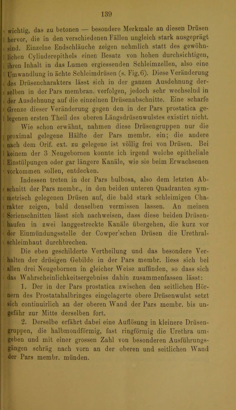 wichtig, das zu betonen — besondere Merkmale an diesen Drüsen hervor, die in den verschiedenen Fällen ungleich stark ausgeprägt . sind. Einzelne Endschläuche zeigen nehmlich statt des gewöhn- lichen Cylinderepithels einen Besatz von hohen durchsichtigen, ihren Inhalt in das Lumen ergiessenden Schleimzellen, also eine Umwandlung in ächte Schleimdrüsen (s. Fig.6). Diese Veränderung des Drüsencharakters lässt sich in der ganzen Ausdehnung der- • selben in der Pars membran. verfolgen, jedoch sehr wechselnd in der Ausdehnung auf die einzelnen Drüsenabschnitte. Eine scharfe ; Grenze dieser Veränderung gegen den in der Pars prostatica ge- 1 legenen ersten Theil des oberen Läugsdrüsenwulstes existirt nicht. Wie schon erwähnt, nahmen diese Drüsengruppen nur die j proximal gelegene Hälfte der Pars membr. ein; die andere nach dem Orif. ext. zu gelegene ist völlig frei von Drüsen. Bei i keinem der 3 Neugebornen konnte ich irgend welche epitheliale Einstülpungen oder gar längere Kanäle, wie sie beim Erwachsenen Vorkommen sollen, entdecken. Indessen treten in der Pars bulbosa, also dem letzten Ab- : schnitt der Pars membr., in den beiden unteren Quadranten sym- metrisch gelegenen Drüsen auf, die bald stark schleimigen Cha- rakter zeigen, bald denselben vermissen lassen. An meinen Serienschnitten lässt sich nachweisen, dass diese beiden Driisen- haufen in zwei langgestreckte Kanäle übergehen, die kurz vor der Einmündungsstelle der Cowper’schen Drüsen die Urethral- schleimhaut durchbrechen. Die eben geschilderte Vertheilung und das besondere Ver- halten der drüsigen Gebilde in der Pars membr. liess sich bei allen drei Neugebornen in gleicher Weise auffinden, so dass sich das Wahrscheinlichkeitsergebniss dahin zusammenfassen lässt: 1. Der in der Pars prostatica zwischen den seitlichen Hör- nern des Prostatahalbringes eingclagerte obere Drüsenwulst setzt sich continuirlich an der obereu Waud der Pars membr. bis un- gefähr zur Mitte derselben fort. 2. Derselbe erfährt dabei eine Auflösung in kleinere Drüsen- gruppen, die halbmondförmig, fast ringförmig die Urethra um- geben und mit einer grossen Zahl von besonderen Ausführungs- gängen schräg nach vorn an der oberen und seitlichen Wand der Pars membr. münden.