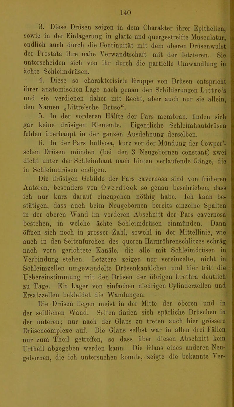 3. Diese Drüsen zeigen in dem Charakter ihrer Epithelien, sowie in der Einlagerung in glatte und quergestreifte Musculatur, endlich auch durch die Continuität mit dem oberen Drüsenwulst der Prostata ihre nahe Verwandtschaft mit der letzteren. Sie unterscheiden sich von ihr durch die partielle Umwandlung in ächte Schleimdrüsen. 4. Diese so charakterisirte Gruppe von Drüsen entspricht ihrer anatomischen Lage nach genau den Schilderungen Littre’s und sie verdienen daher mit Recht, aber auch nur sie allein, den Namen „Littre’sche Drüse“. 5. In der vorderen Hälfte der Pars membran. finden sich gar keine drüsigen Elemente. Eigentliche Schleimhautdrüsen fehlen überhaupt in der ganzen Ausdehnung derselben. 6. In der Pars bulbosa, kurz vor der Mündung der Cowper’- schen Drüsen münden (bei den 3 Neugebornen constant) zwei dicht unter der Schleimhaut nach hinten verlaufende Gänge, die in Schleimdrüsen endigen. Die drüsigen Gebilde der Pars cavernosa sind von früheren Autoren, besonders von 0verdieck so genau beschrieben, dass ich nur kurz darauf einzugehen nöthig habe. Ich kann be- stätigen, dass auch beim Neugebornen bereits einzelne Spalten in der oberen Wand im vorderen Abschnitt der Pars cavernosa bestehen, in welche ächte Schleimdrüsen einmünden. Dann öffnen sich noch in grosser Zahl, sowohl in der Mittellinie, wie auch in den Seitenfurchen des queren Harnröhrenschlitzes schräg nach vorn gerichtete Kanäle, die alle mit Schleimdrüsen in Verbindung stehen. Letztere zeigen nur vereinzelte, nicht in Schleimzellen umgewandelte Drüsenkanälchen und hier tritt die Uebereinstimmung mit den Drüsen der übrigen Urethra deutlich zu Tage. Ein Lager von einfachen niedrigen Cyliuderzellen uud Ersatzzellen bekleidet die Wandungen. Die Drüsen liegen meist in der Mitte der oberen und in der seitlichen Wand. Selten finden sich spärliche Dräschen in der unteren; nur nach der Glans zu treten auch hier grössere Drüsencomplexe auf. Die Glans selbst war in allen drei Fällen nur zum Theil getroffen, so dass über diesen Abschnitt kein Urtheil abgegeben werden kanu. Die Glans eines anderen Neu- gebornen, die ich untersuchen konnte, zeigte die bekannte Ver-