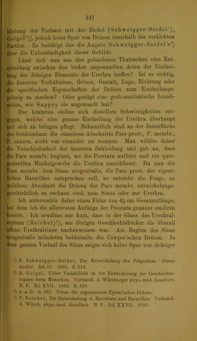 klebung der Vorhaut mit der Eichel [Schweigger-Seidel Geigel2)], jedoch keine Spur von Drüsen innerhalb der verklebten Partien. Es bestätigt das die Angabe Schweigger-SeidelV) über die Unbeständigkeit dieser Gebilde. Lässt sich nun aus den gefundenen Thatsachen eine Ent- scheidung zwischen den bisher angewandten Arten der Einthei- lung der drüsigen Elemente der Urethra treffen? Ist es richtig, die äusseren Verhältnisse, Grösse, Gestalt, Lage, Richtung oder die specifisehen Eigenschaften der Drüsen zum Eintheilungs- princip zu machen? Oder genügt eine grob-anatomische Locali- sation, wie Sappey sie angewandt hat? Der letzteren stellen sich dieselben Schwierigkeiten ent- gegen, welche eine genaue Eintheilung der Urethra überhaupt mit sich zu bringen pflegt. Bekanntlich sind an der Innenfläche der Schleimhaut die einzelnen Abschnitte Pars prost., P. membr., P. cavern. nicht von einander zu trennen. Man wählte daher die Verschiedenheit der äusseren Bekleidung und gab au, dass die Pars membr. beginnt, wo die Prostata aufhört und eiu quer- gestreiftes Muskelgewebe die Urethra umschliesst. Da nun die Pars membr. dem Sinus urogenitalis, die Pars prost, der eigent- lichen Harnröhre entsprechen soll, so entsteht die Frage, zu welchem Abschnitt die Drüsen der Pars membr. entwickelungs- geschichtlich zu rechnen sind, zum Sinus oder zur Urethra. Ich untersuchte daher einen Fötus von 4^ cm Gesammtlänge, bei dem ich die allerersten Anfänge der Prostata genauer studiren konnte. Ich erwähne nur kurz, dass in der Glans das Urethral- septum (Reichel)4), am übrigen Geschlechtshöcker die überall offene Urethralrinne nachzuweisen war. Am Beginn des Sinus urogenitalis mündeten beiderseits die Cowper’scheu Drüsen, ln dem ganzen Verlauf des Sinus zeigte sich keine Spur von drüsiger ') F. Schweigger-Seidel, Zur Entwickelung des Präputium. Dieses Archiv. Bd. 37. 1866. S. 219. ; *) R. Geigel, Uebcr Variabilität in der Entwickelung der Geschlechts- organe beim Menschen. Verhandl. d. Würzburger phys.-med. Gesellsch. N. F.' Bd. XVII. 1883. S. 129. 3) a. a. 0. S. 225. Ueber die sogenannten Tyson’schen Drüsen. *) P- Reichel, Die Entwickelung d. Harnblase und Harnröhre. Verhandl. d. Würzb. phys.-med. Gesellsch. N. F. Bd. XXVII. 1893.