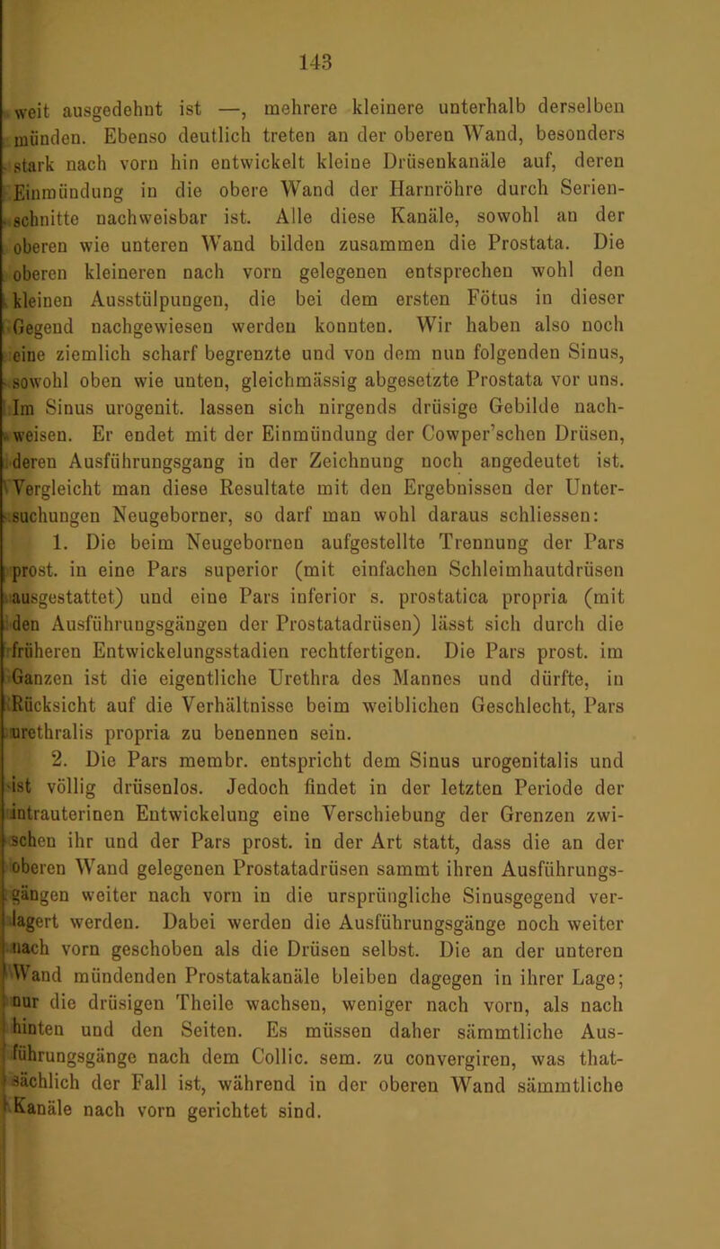 weit ausgedehnt ist —, mehrere kleinere unterhalb derselben münden. Ebenso deutlich treten an der oberen Wand, besonders - stark nach vorn hin entwickelt kleiue Drüsenkanäle auf, deren Einmündung in die obere Wand der Harnröhre durch Serien- . schnitte nachweisbar ist. Alle diese Kanäle, sowohl an der oberen wie unteren Wand bilden zusammen die Prostata. Die oberen kleineren nach vorn gelegenen entsprechen wohl den kleinen Ausstülpungen, die bei dem ersten Fötus in dieser Gegend nachgewiesen werden konnten. Wir haben also noch eine ziemlich scharf begrenzte und von dem nun folgenden Sinus, • sowohl oben wie unten, gleichmässig abgesetzte Prostata vor uns. Im Sinus urogenit. lassen sich nirgends drüsige Gebilde nach- weisen. Er endet mit der Einmündung der Cowper’schen Drüsen, deren Ausführungsgang in der Zeichnung noch angedeutet ist. Vergleicht man diese Resultate mit den Ergebnissen der Unter- suchungen Neugeborner, so darf man wohl daraus sohliessen: 1. Die beim Neugeborneu aufgestellte Trennung der Pars prost, in eine Pars superior (mit einfachen Schleimhautdrüsen ausgestattet) und eine Pars inferior s. prostatica propria (mit den Ausführungsgäugen der Prostatadrüsen) lässt sich durch die früheren Entwickelungsstadien rechtfertigen. Die Pars prost, im Ganzen ist die eigentliche Urethra des Mannes und dürfte, in Rücksicht auf die Verhältnisse beim weiblichen Geschlecht, Pars urethralis propria zu benennen sein. 2. Die Pars membr. entspricht dem Sinus urogenitalis und ist völlig driisenlos. Jedoch findet in der letzten Periode der intrauterinen Entwickelung eine Verschiebung der Grenzen zwi- schen ihr und der Pars prost, in der Art statt, dass die an der oberen Wand gelegenen Prostatadrüsen sammt ihren Ausführungs- ■ Rängen weiter nach vorn in die ursprüngliche Sinusgegend ver- lagert werden. Dabei werden die Ausführungsgänge noch weiter nach vorn geschoben als die Drüsen selbst. Die an der unteren |AVand mündenden Prostatakanäle bleiben dagegen in ihrer Lage; nur die drüsigen Theile wachsen, weniger nach vorn, als nach 1 hinten und den Seiten. Es müssen daher sämmtliche Aus- führungsgänge nach dem Collie, sem. zu convergiren, was that- t sächlich der Fall ist, während in der oberen Wand sämmtliche I Kanäle nach vorn gerichtet sind.