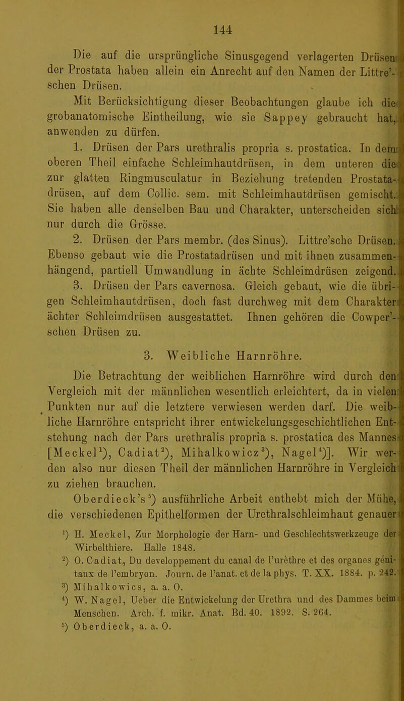 Die auf die ursprüngliche Siuusgegend verlagerten Drüsen der Prostata haben allein ein Anrecht auf den Namen der Littre’- schen Drüsen. Mit Berücksichtigung dieser Beobachtungen glaube ich die grobanatomische Eintheilung, wie sie Sappey gebraucht hat, anwenden zu dürfen. 1. Drüsen der Pars urethralis propria s. prostatica. In dem oberen Theil einfache Schleimhautdrüsen, in dem unteren die zur glatten Ringmusculatur in Beziehung tretenden Prostata-1 drüsen, auf dem Collie, sem. mit Schleimhautdrüsen gemischt. Sie haben alle denselben Bau und Charakter, unterscheiden sich nur durch die Grösse. 2. Drüsen der Pars membr. (des Sinus). Littre’sche Drüsen, j Ebenso gebaut wie die Prostatadrüsen und mit ihnen zusammen- hängend, partiell Umwandlung in ächte Schleimdrüsen zeigend.! 3. Drüsen der Pars cavornosa. Gleich gebaut, wie die iibri- t gen Schleimhautdrüsen, doch fast durchweg mit dem Charakter ächter Schleimdrüsen ausgestattet. Ihnen gehören die Cowper’-! sehen Drüsen zu. 3. Weibliche Harnröhre. Die Betrachtung der weiblichen Harnröhre wird durch den Vergleich mit der männlichen wesentlich erleichtert, da in vielen Punkten nur auf die letztere verwiesen werden darf. Die weib- 4 liehe Harnröhre entspricht ihrer entwickelungsgeschichtlichen Ent- stehung nach der Pars urethralis propria s. prostatica des Mannes [Meckel1), Cadiat2), Mihalkowicz3), Nagel4)]. Wir wer- den also nur diesen Theil der männlichen Harnröhre in Vergleich zu ziehen brauchen. 0 berdieck’s 5) ausführliche Arbeit enthebt mich der Mühe, die verschiedenen Epithelformen der Urethralschleimhaut genauer ') H. Meckel, Zur Morphologie der Harn- und Geschlechtswerkzeugc der Wirbelthiere. Halle 1848. 2) 0. Cadiat, Du developpement du canal de l’urethre et des Organes geni- taux de Pembryon. Journ. de l’anat. et de la pkys. T. XX. 1884. p. 242. 3) Mihalko wies, a. a. 0. 4) W. Nagel, Ueber die Entwickelung der Urethra und des Dammes beim Menschen. Arch. f. mikr. Anat. Bd. 40. 1892. S. 264. 5) Oberdieck, a. a. 0. M HMHfi