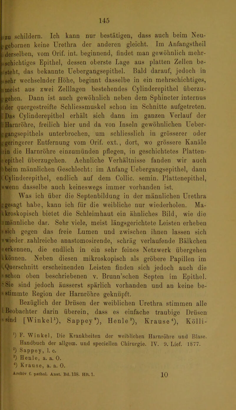 zu schildern. Ich kann nur bestätigen, dass auch beim Neu- gebornen keine Urethra der anderen gleicht. Im Anfangstheil derselben, vom Orif. int. beginnend, findet man gewöhnlich mehr- ■ schichtiges Epithel, dessen oberste Lage aus platten Zellen be- . steht, das bekannte Uebergangsepithel. Bald darauf, jedoch in - sehr wechselnder Höhe, beginnt dasselbe in ein mehrschichtiges, meist aus zwei Zelllagen bestehendes Cylinderepithel überzu- . gehen. Dann ist auch gewöhnlich neben dem Sphincter internus der quergestreifte Schliessmuskel schon im Schnitte aufgetreten. Das Cylinderepithel erhält sich dann im ganzen Verlauf der Harnröhre, freilich hier und da von Inseln gewöhnlichen Ueber- i gangsepithels unterbrochen, um schliesslich in grösserer oder .geringerer Entfernung vom Orif. ext., dort, wo grössere Kanäle in die Harnröhre einzumiinden pflegen, in geschichtetes Platten- epithel überzugehen. Aehnliche Verhältnisse fanden wir auch beim männlichen Geschlecht: im Anfang Uebergangsepithel, dann < Cylinderepithel, endlich auf dem Collie, semin. Plattcnepithol, • wenn dasselbe auch keineswegs immer vorhanden ist. Was ich über die Septenbildung in der männlichen Urethra .gesagt habe, kann ich für die weibliche nur wiederholen. Ma- kroskopisch bielet die Schleimhaut ein ähnliches Bild, wie die männliche dar. Sehr viele, meist längsgerichtete Leisten erheben > sich gegen das freie Lumen und zwischen ihnen lassen sich wieder zahlreiche anastomosirende, schräg verlaufende Bälkchen erkennen, die endlich in ein sehr feines Netzwerk übergehen ■' können. Neben diesen mikroskopisch als gröbere Papillen im .Querschnitt erscheinenden Leisten finden sich jedoch auch die ■schon oben beschriebenen v. Bruun’schen Septen im Epithel. 'Sie sind jedoch äusserst spärlich vorhanden und an keine be- ■ stimmte Region der Harnröhre geknüpft. Bezüglich der Drüsen der weiblichen Urethra stimmen alle 1 Beobachter darin überein, dass es einfache traubige Drüsen j-sind [Winkel1), Sappey*), Ilenle3), Krause4), Kolli- I1) F. Winkel, Die Krankheiten der weiblichen Harnröhre und Blase. Handbuch der allgcm. und speciellcn Chirurgie. IV. 9. Lief. 1877. • 2) Sappey, 1. c. 3) Heule, a. a. 0. 4) Krause, a. a. 0. Archiv f. pathol. Anat. Bd.138. Hft. 1. 10