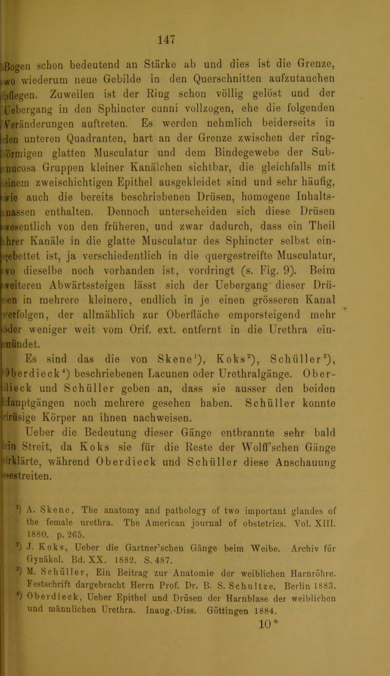 • Bogen schon bedeutend an Stärke ab und dies ist die Grenze, i ivo wiederum neue Gebilde in den Querschnitten aufzutauchen | pflegen. Zuweilen ist der Ring schon völlig gelöst und der Febergang in den Sphincter cunni vollzogen, ehe die folgenden Veränderungen auftreten. Es werden nehmlich beiderseits iu len unteren Quadranten, hart an der Grenze zwischen der ring- ormigen glatten Musculatur und dem Bindegewebe der Sub- uucosa Gruppen kleiner Kanälchen sichtbar, die gleichfalls mit jinem zweischichtigen Epithel ausgekleidet sind und sehr häufig, ,vie auch die bereits beschriebenen Drüsen, homogene Inhalts- nassen enthalten. Dennoch unterscheiden sich diese Drüsen vesentlich von den früheren, und zwar dadurch, dass ein Theil hrer Kanäle in die glatte Musculatur des Sphincter selbst ein- gebettet ist, ja verschiedentlich in die quergestreifte Musculatur, i vo dieselbe noch vorhanden ist, vordringt (s. Fig. 9). Beim veiteren Abwärtssteigen lässt sich der Uebergang dieser Drü- sen in mehrere kleinere, endlich in je einen grösseren Kanal •erfolgen, der allmählich zur Oberfläche emporsteigend mehr 'der weniger weit vom Orif. ext. entfernt in die Urethra ein- nündet. Es sind das die von Skene1), Koks2), Schüller3), Oberdieck4) beschriebenen Lacunen oder Urethralgänge. Ober- lieck und Schüller geben an, dass sie ausser den beiden : lauptgängen noch mehrere gesehen haben. Schüller konnte irüsige Körper an ihnen nachweisen. Ueber die Bedeutung dieser Gänge entbrannte sehr bald 1 in Streit, da Koks sie für die Reste der Wolff’schen Gänge rIflärte, während Oberdieck und Schüller diese Anschauung ‘ 'estreiten. ’ 1) A. Skene, The anatomy and patbology of two important glandes of ' tbe female urethra. The American journal of obstetrics. Vol. XIII. 1880. p. 265. ‘ *) J. Koks, Ueber die Gartner’schen Gänge beim Weibe. Archiv für Gynäkol. Bd. XX. 1882. S. 487. ■*) M. Schüller, Ein Beitrag zur Anatomie der weiblichen Harnröhre. Festschrift dargebracht Herrn Prof. Dr. B. S. Schultze. Berlin 1883. Bf1) Oberdieck, Ueber Epithel und Drüsen der Harnblase der weiblichen und männlichen Urethra. Inaug.-Diss. Göttingen 1884. 10 *
