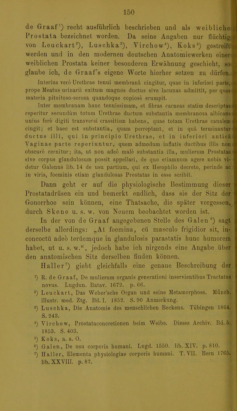 de Graaf1) recht ausführlich beschrieben und als weibliche! Prostata bezeichnet worden. Da seine Angaben nur flüchtig.» von Leuckart3), Luschka3), Virchow4), Koks5) gestreift werden und in den modernen deutschen Anatomiewerken einer weiblichen Prostata keiner besonderen Erwähnung geschieht, so glaube ich, de Graaf’s eigene Worte hierher setzen zu dürfen.!! Interius verö Urethrae tenui membranä cingitur, quae in inferiori parte, a prope Meatus urinarii exituin magnos ductus sive lacunas admittit, per quos« tnateria pituitoso-serosa quandoque copiose erumpit. Inter membranam hanc tenuissimam, et fibras carneas statim descriptas! reperitur secundüm totura Urethrae ducturo substantia membranosa albicans*! unius fere digiti transversi crassitiem habens, quae totam Urethrae canalem cingit; et haec est substantia, quam perreptant, et in quä terminantur ductus illi, qui in principio Urethrae, et in inferiori anticä Vaginae parte reperiuntur, quem admodum inflatis ductibus illis non • obscure cernitur; ita, ut non adeö male substantia illa, mulierura Prostatae sive corpus glandulosum possit appellari, de quo etiamnum agere nobis vi- detur Galenus üb. 14 de usu partium, qui ex Herophilo decreto, perinde ac in viris, foeminis etiam glandulosas Prostatas in esse scribit. Dann geht er auf die physiologische Bestimmung dieser Prostatadrüsen ein und bemerkt endlich, dass sie der Sitz der ■ Gonorrhoe sein können, eine Thatsache, die später vergessen, I durch Skene u. s. w. von Neuem beobachtet worden ist. In der von de Graaf angegebenen Stelle des Galen6) sagt i derselbe allerdings: „At foemina, cü masculo frigidior sit, in- concoctü adeö terüemque in glaudulosis parastatis hunc humorem habet, ut u. s. w.“, jedoch habe ich nirgends eine Angabe über den anatomischen Sitz derselben finden können. Haller7) giebt gleichfalls eine genaue Beschreibung der 1) R. de Graaf, De mulierum organis generationi inservientibus Tractatus 1 novus. Lugdun. Batav. 1672. p. 66. 2) Leuckart, Das Weber’sche Organ und seine Metamorphose. Münch, f illustr. med. Ztg. Bd. I. 1852. S. 90 Anmerkung. 3) Luschka, Die Anatomie des menschlichen Beckens. Tübingeu 1864. S. 243. •') Virchow, Prostataconcretionen beim Weibe. Dieses Archiv. Bd. 5. ; 1853. S. 403. 5) Koks, a. a. 0. c) Galen, De usu corporis humani. Lugd. 1550. üb. XIV. p. S10. 0 Haller, Elementa physiologiae corporis humani. T. VII. Bern 1765. üb. XXVIII. p. 87.