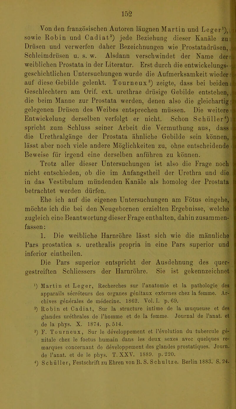 152 Von den französischen Autoren läugnen Martin und Leger1), sowie Robin und Cadiat2) jede Beziehung dieser Kanäle zu Drüsen und verwerfen daher Bezeichnungen wie .Prostatadrüsen, Schleimdrüsen u. s. w. Alsdann verschwindet der Name der weiblichen Prostata in der Literatur. Erst durch die entwickelungs- • geschichtlichen Untersuchungen wurde die Aufmerksamkeit wieder auf diese Gebilde gelenkt. Tourneux3) zeigte, dass bei beiden Geschlechtern am Orif. ext. urethrae drüsige Gebilde entstehen,, die beim Manne zur Prostata werden, denen also die gleichartig: gelegenen Drüsen des Weibes entsprechen müssen. Die weitere Entwickelung derselben verfolgt er nicht. Schon Schüller4) spricht zum Schluss seiner Arbeit die Vermuthung aus, dass die Urethralgänge der Prostata ähnliche Gebilde sein können, j lässt aber noch viele andere Möglichkeiten zu, ohne entscheidende Beweise für irgend eine derselben anführen zu können. Trotz aller dieser Untersuchungen ist also die Frage noch i nicht entschieden, ob die im Aufangstheil der Urethra und die j in das Vestibulum mündenden Kanäle als homolog der Prostata I betrachtet werden dürfen. Ehe ich auf die eigenen Untersuchungen am Fötus eingehe, i möchte ich die bei den Neugebornen erzielten Ergebnisse, welche zugleich eine Beantwortung dieser Frage enthalten, dahin zusammen- i fassen: 1. Die weibliche Harnröhre lässt sich wie die männliche Pars prostatica s. urethralis propria in eine Pars superior und inferior eintheilen. Die Pars superior entspricht der Ausdehnung des quer- gestreiften Schliessers der Harnröhre. Sie ist gekennzeichnet ') Martin et Leger, Recherches sur l’anatomie et la pathologie des apparails secreteurs des Organes genitaux externes chez la femme. Ar- chives generales de medecine. 1862. Vol. I. p. 69. 2) Robin et Cadiat, Sur la structure intime de la muqueuse et des ! glandes urethrales de l’homme et de la femme. Journal de l’anat. et de la phys. X. 1874. p. 514. 3) F. Tourneux, Sur lo developpement et Revolution du tubercule ge- I nitale chez le foctus humain dans les deux sexes avec quelques re- marques eoncernant do developpement des glandes prostatiques. Journ. de l’anat. et de le phys. T. XXV. 1889. p. 220.