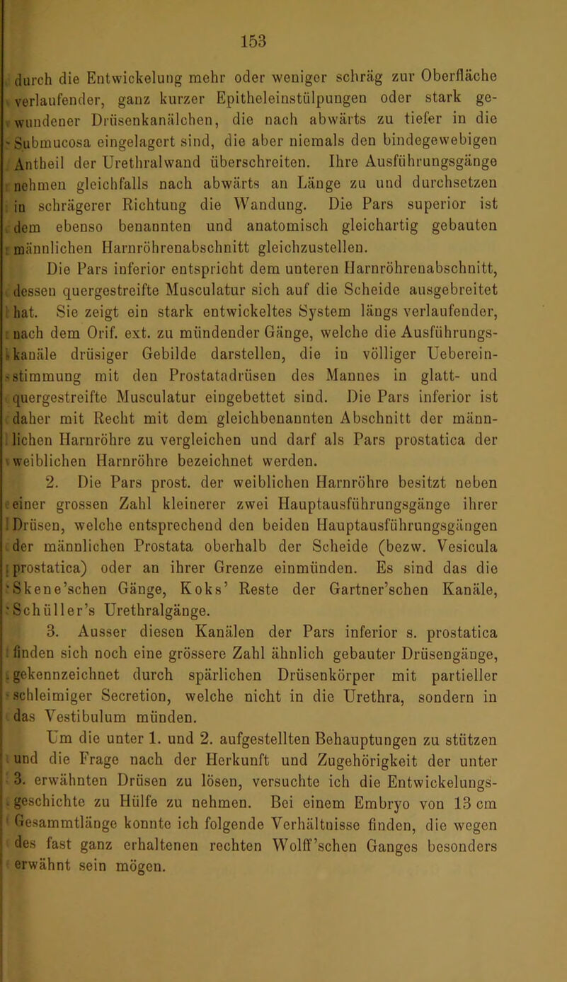 durch die Entwickelung mehr oder wenigor schräg zur Oberfläche ' verlaufender, ganz kurzer Epitheleinstülpungen oder stark ge- wundener Drüsenkanälchen, die nach abwärts zu tiefer in die 'Submucosa eingelagert sind, die aber niemals den bindegewebigen Antheil der Urethralwand überschreiten. Ihre Ausführungsgänge nehmen gleichfalls nach abwärts an Länge zu und durchsetzen in schrägerer Richtuug die Wandung. Die Pars superior ist dem ebenso benannten und anatomisch gleichartig gebauten männlichen Harnröhrenabschnitt gleichzustellen. Die Pars inferior entspricht dem unteren Harnröhrenabschnitt, dessen quergestreifte Musculatur sich auf die Scheide ausgebreitet hat. Sie zeigt ein stark entwickeltes System längs verlaufender, nach dem Orif. ext. zu mündender Gänge, welche die Ausführungs- 'kanäle drüsiger Gebilde darstellen, die in völliger Ueberein- ■>Stimmung mit den Prostatadrüsen des Mannes in glatt- und quergestreifte Musculatur eingebettet sind. Die Pars inferior ist daher mit Recht mit dem gleichbenannten Abschnitt der männ- lichen Harnröhre zu vergleichen und darf als Pars prostatica der weiblichen Harnröhre bezeichnet werden. 2. Die Pars prost, der weiblichen Harnröhre besitzt neben einer grossen Zahl kleinerer zwei Hauptausführungsgänge ihrer I Drüsen, welche entsprechend den beiden Hauptausführungsgängen der männlichen Prostata oberhalb der Scheide (bezw. Vesicula ; prostatica) oder an ihrer Grenze einmünden. Es sind das die 'Skene’schen Gänge, Koks’ Reste der Gartner’schen Kanäle, 'Schüller’s Urethralgänge. 3. Ausser diesen Kanälen der Pars inferior s. prostatica : finden sich noch eine grössere Zahl ähnlich gebauter Drüsengänge, . gekennzeichnet durch spärlichen Drüsenkörper mit partieller •schleimiger Secretion, welche nicht in die Urethra, sondern in das Vestibulum münden. Um die unter 1. und 2. aufgestellten Behauptungen zu stützen und die Frage nach der Herkunft und Zugehörigkeit der unter 3. erwähnten Drüsen zu lösen, versuchte ich die Entwickelungs- geschichte zu Hülfe zu nehmen. Bei einem Embryo von 13 cm Gesammtlänge konnte ich folgende Verhältnisse finden, die wegen des fast ganz erhaltenen rechten WollT’schen Ganges besonders erwähnt sein mögen.