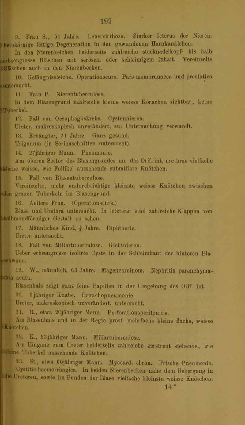 9. Frau S., 51 Jahre. Lebercirrhose. Starker Icterus der Nieren. Feinkörnige fettige Degeneration in den gewundenen Harnkanälchen. In den Nierenkelchen beiderseits zahlreiche stocknadelkopf- bis halb I erbsengrosse Bläschen mit serösem oder schleimigem Inhalt. Vereinzelte Bläschen auch in den Nierenbecken. 10. Gefängnissleiche. Operationscurs. Pars membranacea und prostatica untersucht. 11. Frau P. Nierentuberculose. In dem Blasengrund zahlreiche kleine weisse Körnchen sichtbar, keine Tuberkel. 12. Fall von Oesophaguskrebs. Cystennieren. Ureter, makroskopisch unverändert, zur Untersuchung verwandt. 13. Erhängter, 21 Jahre. Ganz gesund. Trigonum (in Serienschnitten untersucht). 14. 27jähriger Mann. Pneumonie. Am oberen Sector des Blasengrundes um das Orif. int. urethrae vielfache kleine weisse, wie Follikel aussehende submiliare Knötchen. 15. Fall von Blasentuberculose. Vereinzelte, mehr undurchsichtige kleinste weisse Knötchen zwischen >den grauen Tuberkeln im Blasengrund. 16. Aeltere Frau. (Operationscurs.) Blase und Urethra untersucht. In letzterer sind zahlreiche Klappen von halbmondförmiger Gestalt zu sehen. 17. Männliches Kind, | Jahre. Diphtherie. Ureter untersucht. I 18. Fall von Miliartuberculose. Gichtnieren. Ueber erbsengrosse isolirte Cyste in der Schleimhaut der hinteren Bla- senwand. 19. W., männlich, 63 Jahre. Magencarcinom. Nephritis parenchyma- tosa acuta. Blasenhals zeigt ganz feine Papillen in der Umgebung des Orif. int. \ 20. 3jähriger Knabe. Bronchopneumonie. l. Ureter, makroskopisch unverändert, untersucht. i 21. R., etwa 20jähriger Mann. Perforationsperitonitis. ; Am Blasenhals und in der Regio prost, mehrfache kleine flache, weisse Knötchen. . 22. K., 53jähriger Mann. Miliartuberculose. Ara Eingang zum Ureter beiderseits zahlreiche zerstreut stehende, wie ■deine Tuberkel aussehende Knötchen. I 23. St., etwa 60jähriger Mann. Myocard. chron. Frische Pneumonie. Gystitis haeraorrhagica. In beiden Nierenbecken nahe dem Uebergang in iie L reteren, sowie im kundus der Blase vielfache kleinste weisse Knötchen. 14*