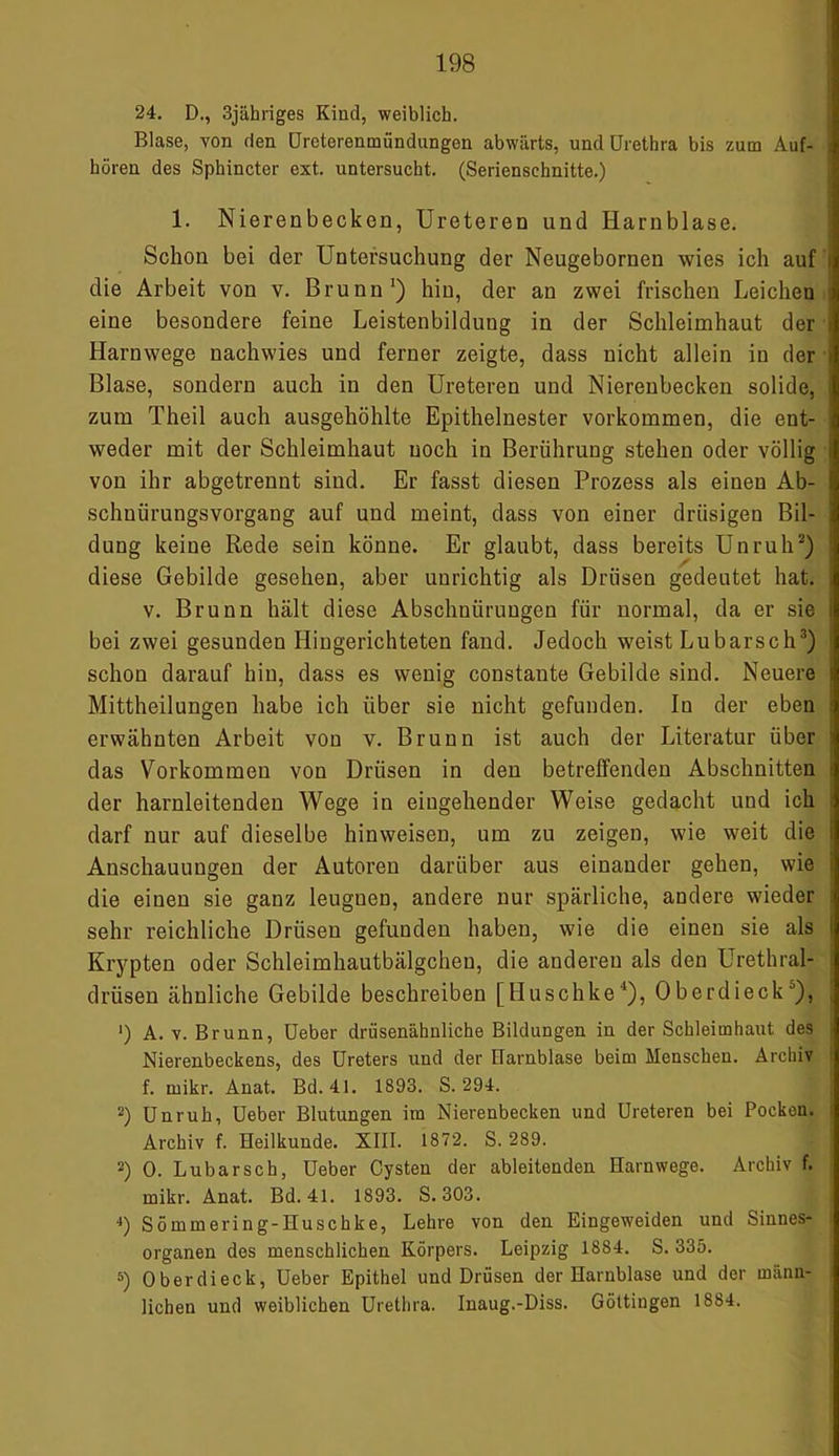 24. D., 3jähriges Kind, weiblich. Blase, von den Ureterenmiindungen abwärts, und Urethra bis zum Auf- hören des Sphincter ext. untersucht. (Serienschnitte.) 1. Nierenbecken, Ureteren und Harnblase. Schon bei der Untersuchung der Neugebornen wies ich auf die Arbeit von v. Brunn1) hin, der an zwei frischen Leichen eine besondere feine Leistenbildung in der Schleimhaut der Harnwege nachwies und ferner zeigte, dass nicht allein in der Blase, sondern auch in den Ureteren und Nierenbecken solide, zum Theil auch ausgehöhlte Epithelnester Vorkommen, die ent- weder mit der Schleimhaut noch in Berührung stehen oder völlig von ihr abgetrennt sind. Er fasst diesen Prozess als einen Ab- schnürungsvorgang auf und meint, dass von einer drüsigen Bil- dung keine Rede sein könne. Er glaubt, dass bereits Unruh2) diese Gebilde gesehen, aber unrichtig als Drüsen gedeutet hat. v. Brunn hält diese Abschnürungen für normal, da er sie bei zwei gesunden Hingerichteten fand. Jedoch weist Lu barsch3) schon darauf hin, dass es wenig constaute Gebilde sind. Neuere Mittheilungen habe ich über sie nicht gefunden. In der eben erwähnten Arbeit von v. Brunn ist auch der Literatur über das Vorkommen von Drüsen in den betreffenden Abschnitten der harnleitenden Wege in eingehender Weise gedacht und ich darf nur auf dieselbe hinweisen, um zu zeigen, wie weit die Anschauungen der Autoren darüber aus einander gehen, wie die einen sie ganz leugnen, andere nur spärliche, andere wieder sehr reichliche Drüsen gefunden haben, wie die einen sie als Krypten oder Schleimhautbälgcheu, die anderen als den Urethral- drüsen ähnliche Gebilde beschreiben [Huschke4), OberdieckJ), ') A. v. Brunn, Ueber drüsenähuliche Bildungen in der Schleimhaut des Nierenbeckens, des Ureters und der Harnblase beim Menschen. Archiv f. rnikr. Anat. Bd. 41. 1893. S. 294. 2) Unruh, Ueber Blutungen im Nierenbecken und Ureteren bei Pocken. Archiv f. Heilkunde. XIII. 1872. S. 289. 2) 0. Lubarsch, Ueber Cysten der ableitenden Harnwege. Archiv f. mikr. Anat. Bd. 41. 1893. S. 303. 4) Sömmering-Huschke, Lehre von den Eingeweiden und Sinnes- organen des menschlichen Körpers. Leipzig 1884. S. 335. 5) Oberdieck, Ueber Epithel und Drüsen der Harnblase und der männ- lichen und weiblichen Urethra. Inaug.-Diss. Göttingen 1884.