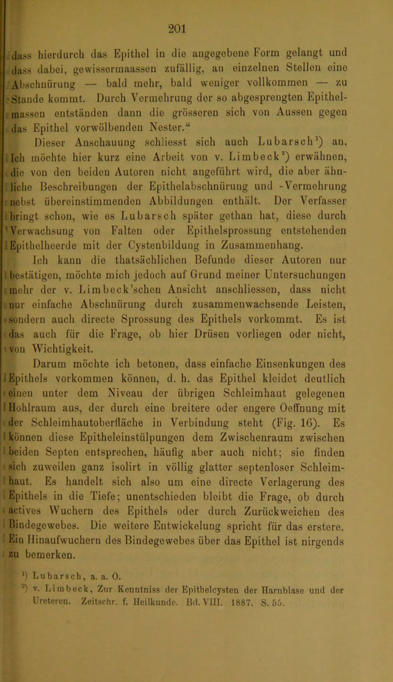 dass hierdurch das Epithel in die augegebene Form gelangt und dass dabei, gewissermaassen zufällig, an einzelnen Stellen eine Abschnürung — bald mehr, bald weniger vollkommen — zu 'Stande kommt. Durch Vermehrung der so abgesprengten Epithel- massen entständen dann die grösseren sich von Aussen gegen das Epithel vorwölbenden Nester.“ Dieser Anschauung schliesst sich auch Lu barsch1) an. Ich möchte hier kurz eine Arbeit von v. Limbeck2) erwähnen, die von den beiden Autoren nicht angeführt wird, die aber ähn- liche Beschreibungen der Epithelabschnürung und -Vermehrung nebst übereinstimmenden Abbildungen enthält. Der Verfasser bringt schon, wie es Lu barsch später gethan hat, diese durch ' Verwachsung von Falten oder Epithelsprossung entstehenden Epithelheerde mit der Cystenbildung in Zusammenhang. Ich kann die thatsächlichen Befunde dieser Autoren nur bestätigen, möchte mich jedoch auf Grund meiner Untersuchungen i mehr der v. Limbeck’schen Ansicht anschliessen, dass nicht : nur einfache Abschnürung durch zusammenwachsende Leisten, -sondern auch directe Sprossung des Epithels vorkommt. Es ist das auch für die Frage, ob hier Drüsen vorliegen oder nicht, ' von Wichtigkeit. Darum möchte ich betonen, dass einfache Einsenkungen des i Epithels Vorkommen können, d. h. das Epithel kleidet deutlich eineu unter dem Niveau der übrigen Schleimhaut gelegenen : Hohlraum aus, der durch eine breitere oder engere Oeffnung mit der Schleimhautoberlläche in Verbindung steht (Fig. 16). Es • können diese Epitheleinstülpungen dem Zwischenraum zwischen beiden Septen entsprechen, häufig aber auch nicht; sie finden • sich zuweilen ganz isolirt in völlig glatter septenloser Schleim- haut. Es handelt sich also um eine directe Verlagerung des i Epithels in die Tiefe; unentschieden bleibt die Frage, ob durch actives Wuchern des Epithels oder durch Zurückweichen des Bindegewebes. Die weitere Entwickeluug spricht für das erstere. Ein Hinaufwuchern des Bindegewebes über das Epithel ist nirgends zu bemerken. *) Lu barsch, a. a. 0. •) v. Limbeck, Zur Kenntniss der Epitlielcysten der Harnblase und der Ureteren. Zeitschr. f. Heilkunde. Bd. VIII. 1887. S. 55.