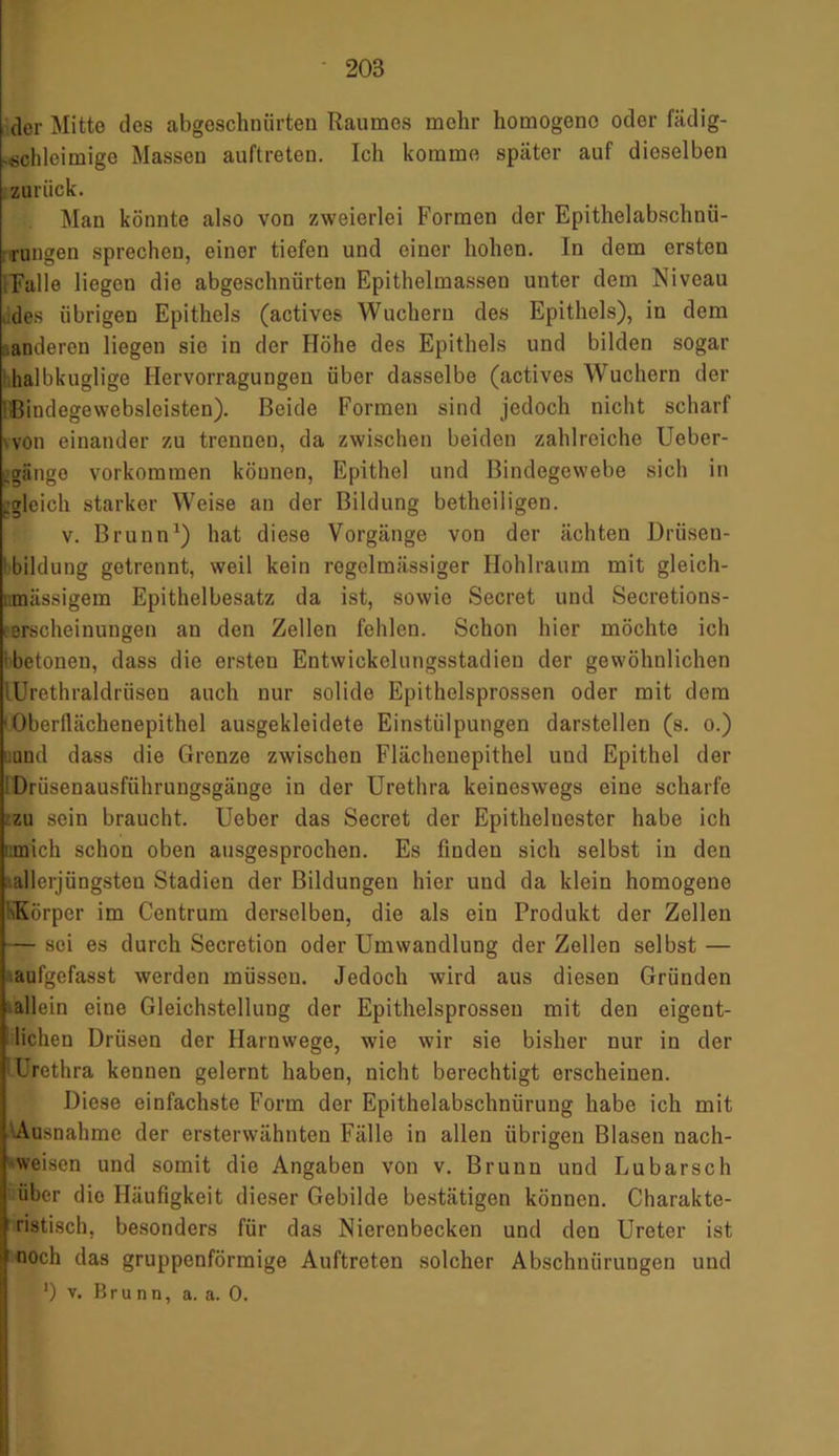 20S der Mitte des abgeschnürten Raumes mehr homogene oder fädig- -schleimige Massen auftreten. Ich komme später auf dieselben zurück. Man könnte also von zweierlei Formen der Epithelabschnü- rungen sprechen, einer tiefen und einer hohen. In dem ersten [Falle liegen die abgeschnürten Epithelmassen unter dem Niveau des übrigen Epithels (actives Wuchern des Epithels), in dem anderen liegen sic in der Höhe des Epithels und bilden sogar halbkuglige Hervorragungen über dasselbe (actives Wuchern der Bindegewebsleisten). Beide Formen sind jedoch nicht scharf von einander zu trennen, da zwischen beiden zahlreiche Ueber- -giinge Vorkommen köunen, Epithel und Bindegewebe sich in .gleich starker Weise an der Bildung betheiligen. v. Brunn1) hat diese Vorgänge von der ächten Drüsen- bildung getrennt, weil kein regelmässiger Hohlraum mit gleich- r.mässigem Epithelbesatz da ist, sowie Secret und Secretions- eerscheinuugen an den Zellen fehlen. Schon hier möchte ich betonen, dass die ersten Entwickelungsstadien der gewöhnlichen lürethraldriiseu auch nur solide Epithelsprossen oder mit dom ■ Oberfiächenepithel ausgekleidete Einstülpungen darstellen (s. o.) und dass die Grenze zwischen Flächenepithel und Epithel der Drüsenausführungsgänge in der Urethra keineswegs eine scharfe zu sein braucht. Ueber das Secret der Epithelnester habe ich mich schon oben ausgesprochen. Es finden sich selbst in den '.allerjüngsten Stadien der Bildungen hier und da klein homogene \Eörper im Centrum derselben, die als ein Produkt der Zellen — sei es durch Secretion oder Umwandlung der Zellen selbst — aufgefasst werden müssen. Jedoch wird aus diesen Gründen allein eine Gleichstellung der Epithelsprossen mit den eigent- lichen Drüsen der Harnwege, wie wir sie bisher nur in der Irethra kennen gelernt haben, nicht berechtigt erscheinen. Diese einfachste Form der Epithelabschnürung habe ich mit Ausnahme der ersterwähnten Fälle in allen übrigen Blasen nach- weisen und somit die Angaben von v. Brunn und Lu barsch über dio Häufigkeit dieser Gebilde bestätigen können. Charakte- ristisch, besonders für das Nierenbecken und den Ureter ist noch das gruppenförmige Auftreten solcher Abschnürungen und