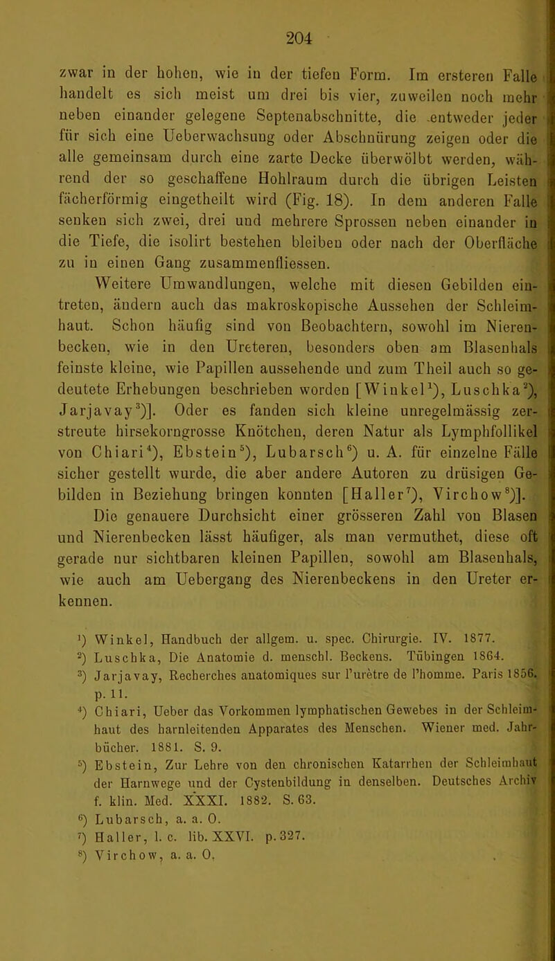 zwar in der hohen, wie in der tiefen Form. Im ersteren Falle handelt es sich meist um drei bis vier, zuweilen noch mehr neben einander gelegene Soptenabschnitte, die -entweder jeder für sich eine Ueberwachsung oder Abschnürung zeigen oder die alle gemeinsam durch eine zarte Decke überwölbt werden, wäh- rend der so geschaffene Hohlraum durch die übrigen Leisten fächerförmig eingetheilt wird (Fig. 18). In dem anderen Falle senken sich zwei, drei und mehrere Sprossen neben einander in die Tiefe, die isolirt bestehen bleiben oder nach der Oberfläche zu in einen Gang zusammenfliessen. Weitere Umwandlungen, welche mit diesen Gebilden ein- treteu, ändern auch das makroskopische Aussehen der Schleim- haut. Schon häufig sind von Beobachtern, sowohl im Nieren- becken, wie in den Ureteren, besonders oben am Blasenhals feinste kleine, wie Papillen aussehende und zum Theil auch so ge- deutete Erhebungen beschrieben worden [Winkel1), Luschka), Jarjavay3)]. Oder es fanden sich kleine unregelmässig zer- streute hirsekorngrosse Knötchen, deren Natur als Lymphfollikel von Chiari4), Ebstein5), Lubarsch6) u. A. für einzelne Fälle sicher gestellt wurde, die aber andere Autoren zu drüsigen Ge- bilden in Beziehung bringen konnten [Haller7), Virchow8)]. Die genauere Durchsicht einer grösseren Zahl von Blasen und Nierenbecken lässt häufiger, als mau vermuthet, diese oft gerade nur sichtbaren kleinen Papillen, sowohl am Blaseuhals, wie auch am Uebergang des Nierenbeckens in den Ureter er- kennen. ') Winkel, Handbuch der allgetn. u. spec. Chirurgie. IV. 1877. 2) Luschka, Die Anatomie d. menschl. Beckens. Tübingen 1864. 3) Jarjavay, Recherches auatomiques sur l’uretre de l’homme. Paris 1856. p. 11. 4) Chiari, Ueber das Vorkommen lymphatischen Gewebes in der Schleim- haut des harnleitenden Apparates des Menschen. Wiener med. Jahr- bücher. 1881. S. 9. 5) Ebstein, Zur Lehre von den chronischen Katarrhen der Schleimhaut der Harnwege und der Cystenbildung in denselben. Deutsches Archiv f. klin. Med. XXXI. 1882. S. 63. 6) Lubarsch, a. a. 0. ?) Haller, 1. c. lib. XXVI. p.327. 8) Virchow, a. a. 0.