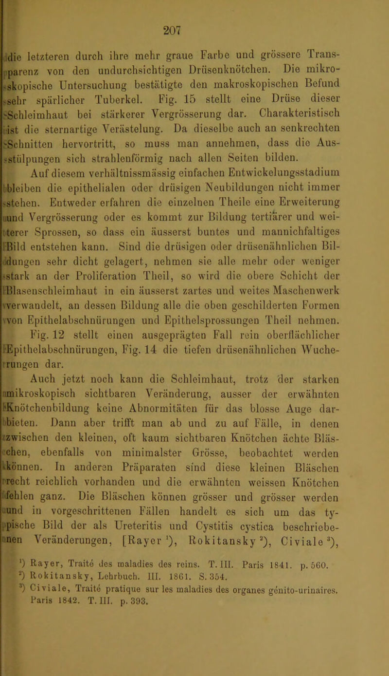 die letzteren durch ihre mehr graue Farbe und grössere 1 raus- parenz von den undurchsichtigen Drüsenknötchen. Die mikro- skopische Untersuchung bestätigte den makroskopischen Befund sehr spärlicher Tuberkel. Fig. 15 stellt eine Drüse dieser 'Schleimhaut bei stärkerer Vergrösserung dar. Charakteristisch ist die sternartige Verästelung. Da dieselbe auch an senkrechten 'Schnitten hervortritt, so muss man annehraen, dass die Aus- stülpungen sich strahlenförmig nach allen Seiten bilden. Auf diesem verhältnissmässig einfachen Entwickelungsstadium bleiben die epithelialen oder drüsigen Neubildungen nicht immer stehen. Entweder erfahren die einzelnen Thcile eine Erweiterung und Vergrösserung oder es kommt zur Bildung tertiärer und wei- terer Sprossen, so dass ein äusserst buntes und mannichfaltiges Bild entstehen kann. Sind die drüsigen oder drüsenähnlichen Bil- dungen sehr dicht gelagert, nehmen sie alle mehr oder weniger stark an der Proliferation Theil, so wird die obere Schicht der SBlasenschleimhaut in ein äusserst zartes und weites Maschenwerk ^verwandelt, an dessen Bildung alle die oben geschilderten Formen von Epithelabschnürungen und Epithelsprossungen Theil nehmen. Fig. 12 stellt einen ausgeprägten Fall rein oberflächlicher FEpithelabschnüruDgon, Fig. 14 die tiefen drüsenähnlichen Wuche- rungen dar. Auch jetzt noch kann die Schleimhaut, trotz der starken nmikroskopisch sichtbaren Veränderung, ausser der erwähnten 'Knötchenbildung keine Abnormitäten für das blosse Auge dar- bieten. Dann aber trifft man ab und zu auf Fälle, in denen zwischen den kleinen, oft kaum sichtbaren Knötchen ächte Bläs- chen, ebenfalls von minimalster Grösse, beobachtet werden können. In anderen Präparaten sind diese kleinen Bläschen recht reichlich vorhanden und die erwähnten weissen Knötchen fehlen ganz. Die Bläschen können grösser und grösser werden und in vorgeschrittenen Fällen handelt es sich um das ty- pische Bild der als Ureteritis und Cystitis cystica beschriebe- nen Veränderungen, [Rayer1), Rokitansky2), Civiale3), , ') Rayer, Traite des roaladies des reins. T. III. Paris 1841. p. 560. 2) Rokitansky, Lehrbuch. HI. 18G1. S. 354. 3) Civiale, Traite pratique sur les maladies des Organes genito-urinaires. Paris 1842. T. III. p. 393.
