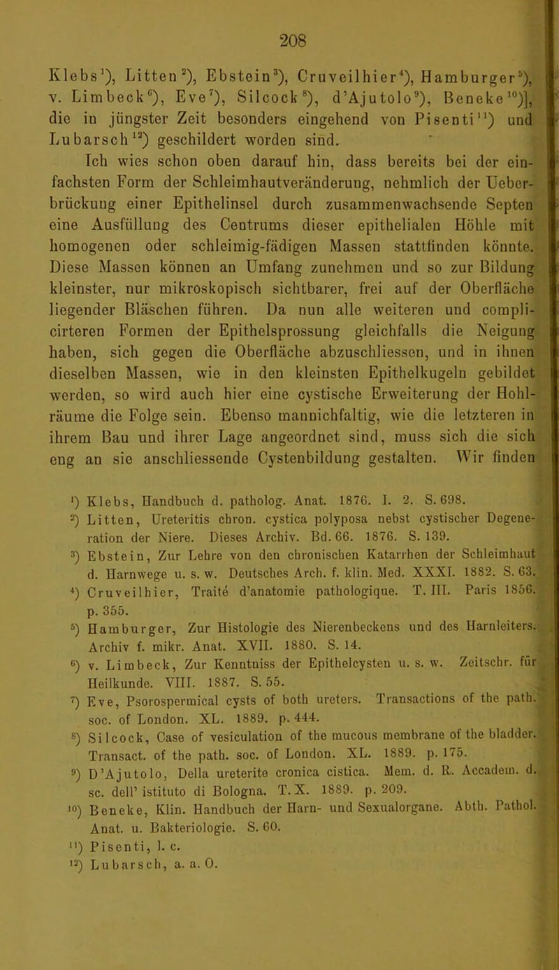 Klebs1), Litten5), Ebstein3), Cruveilhier4), Hamburger5), v. Limbeck6), Eve7), Silcock8), d’Ajutolo9), Beneke10)], die in jüngster Zeit besonders eingehend von Pisenti11) und Lu barsch12) geschildert worden sind. Ich wies schon oben darauf hin, dass bereits bei der ein- fachsten Form der Schleimhautveränderung, nehmlich der Uebcr- brückung einer Epithelinsel durch zusammenwachsende Septen eine Ausfüllung des Centrums dieser epithelialen Höhle mit homogenen oder schleimig-fädigen Massen stattfinden könnte. Diese Massen können an Umfang zunehraen und so zur Bildung kleinster, nur mikroskopisch sichtbarer, frei auf der Oberfläche liegender Bläschen führen. Da nun alle weiteren und corapli- cirteren Formen der Epithelsprossung gleichfalls die Neigung haben, sich gegen die Oberfläche abzuschliessen, und in ihnen dieselben Massen, wie in den kleinsten Epithelkugeln gebildet werden, so wird auch hier eine cystische Erweiterung der Hohl- räume die Folge sein. Ebenso mannichfaltig, wie die letzteren in ihrem Bau und ihrer Lage angeordnet sind, muss sich die sich eug an sie anschliessende Cystenbildung gestalten. Wir finden •) Klebs, Handbuch d. patholog. Anat. 1876. I. 2. S. 698. 2) Litten, Ureteritis chron. cystica polyposa nebst cystischer Degene- ration der Niere. Dieses Archiv. Bd.66. 1876. S. 139. 3) Ebstein, Zur Lehre von den chronischen Katarrhen der Schleimhaut d. Harnwege u. s. w. Deutsches Arch. f. klin. Med. XXXI. 18S2. S. 63. 4) Cruveilhier, Traite d’anatomie pathologique. T. III. Paris 1856. p. 355. 5) Hamburger, Zur Histologie des Nierenbeckens und des Harnleiters. Archiv f. mikr. Anat. XVII. 1880. S. 14. G) v. Limbeck, Zur Kenntniss der Epithelcysten u. s. w. Zeitschr. für Heilkunde. VIII. 1887. S. 55. 7) Eve, Psorospermical cysts of both ureters. Transactions of the path/ soc. of London. XL. 1889. p. 444. ß) Silcock, Case of vesiculation of the mucous mombrane of the bladder. Transact. of the path. soc. of London. XL. 1889. p. 175. 9) D’Ajutolo, Deila ureterite cronica cistica. Mem. d. 11. Accadem. d. sc. dell’ istituto di Bologna. T. X. 1889. p. 209. 10) Beneke, Klin. Handbuch der Harn- und Sexualorgane. Abth. Patbol. Anat. u. Bakteriologie. S. 60. ) Pisenti, 1. c. 12) Lu bar sch, a. a. 0.