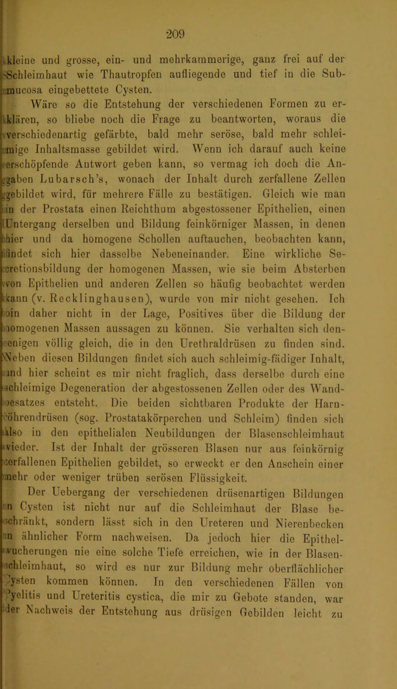 kleine und grosse, ein- und mehrkammorige, ganz frei auf der -Schleimhaut wie Thautropfen aufliegende und tief in die Sub- mucosa eingebettete Cysten. Wäre so die Entstehung der verschiedenen Formen zu er- klären, so bliebe noch die Frage zu beantworten, woraus die verschiedenartig gefärbte, bald mehr seröse, bald mehr schlei- mige Inhaltsmasse gebildet wird. Wenn ich darauf auch keine i erschöpfende Antwort geben kann, so vermag ich doch die An- gaben Lubarsch’s, wonach der Inhalt durch zerfallene Zellen .gebildet wird, für mehrere Fälle zu bestätigen. Gleich wie man in der Prostata einen Reichthum abgestossener Epithelien, einen ! Untergang derselben uud Bildung feinkörniger Massen, in denen [hier und da homogene Schollen auftauchen, beobachten kann, t findet sich hier dasselbe Nebeneinander. Eine wirkliche Se- cretionsbildung der homogenen Massen, wie sie beim Absterben ron Epithelien und anderen Zellen so häufig beobachtet werden 'kann (v. Recklinghausen), wurde von mir nicht gesehen. Ich ain daher nicht in der Lago, Positives über die Bildung der lomogenen Massen aussagen zu können. Sie verhalten sich den- enigeu völlig gleich, die in den Urethraldrüsen zu finden sind. Neben diesen Bildungen findet sich auch schleimig-fädiger Inhalt, .ind hier scheint es mir nicht fraglich, dass derselbe durch eine ■schleimige Degeneration der abgestossenen Zellen oder des Wand- jesatzes entsteht. Die beiden sichtbaren Produkte der Harn- 'öhrendriisen (sog. Prostatakörperchen uud Schleim) finden sich Also iu den epithelialen Neubildungen der Blasenschleimhaut ■ vieder. Ist der Inhalt der grösseren Blasen nur aus feinkörnig :erfallenen Epithelien gebildet, so erweckt er den Anschein einer nehr oder weniger trüben serösen Flüssigkeit. Der Uebergang der verschiedenen drüsenartigen Bildungen n Cysten ist nicht nur auf die Schleimhaut der Blase be- schränkt, sondern lässt sich in den Ureteren und Nierenbecken n ähnlicher Form nachweisen. Da jedoch hier die Epithel- ■vueherungen nie eine solche Tiefe erreichen, wie in der Blascn- ichleimhaut, so wird es nur zur Bildung mehr oberflächlicher Zysten kommen können. In den verschiedenen Fällen von yelitis und Uroteritis cystica, die mir zu Gebote standen, war der Nachweis der Entstehung aus drüsigen Gebilden leicht zu