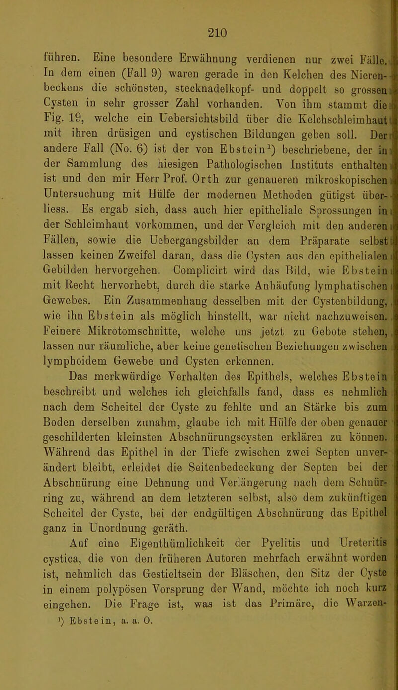 führen. Eine besondere Erwähnung verdienen nur zwei Fälle, ti In dem einen (Fall 9) waren gerade in den Kelchen des Nieren- 1 beckeus die schönsten, Stecknadelkopf- und doppelt so grossen Cysten in sehr grosser Zahl vorhanden. Von ihm stammt die Fig. 19, welche ein Uebersichtsbild über die Kelchschleimhaut j mit ihren drüsigen und cystischen Bildungen geben soll. Der j andere Fall (No. 6) ist der von Ebstein1) beschriebene, der iu der Sammlung des hiesigen Pathologischen Instituts enthalten J ist und den mir Herr Prof. Orth zur genaueren mikroskopischen.» Untersuchung mit Hülfe der modernen Methoden gütigst über- : liess. Es ergab sich, dass auch hier epitheliale Sprossungen in i der Schleimhaut Vorkommen, und der Vergleich mit den anderen » Fällen, sowie die Uebergangsbilder an dem Präparate selbst:) lassen keinen Zweifel daran, dass die Cysten aus den epithelialen i Gebilden hervorgehen. Complicirt wird das Bild, wie Ebstein.: mit Recht hervorhebt, durch die starke Anhäufung lymphatischen i Gewebes. Ein Zusammenhang desselben mit der Cystenbildung,. wie ihn Ebstein als möglich hinstellt, war nicht nachzuweiseu. Feinere Mikrotomschnitte, welche uns jetzt zu Gebote stehen, lassen nur räumliche, aber keine genetischen Beziehungen zwischen lymphoidem Gewebe und Cysten erkennen. Das merkwürdige Verhalten des Epithels, welches Ebstein i beschreibt und welches ich gleichfalls fand, dass es nehmlich nach dem Scheitel der Cyste zu fehlte und an Stärke bis zum Boden derselben zunahm, glaube ich mit Hülfe der oben genauer i geschilderten kleinsten Abschnürungscysten erklären zu können. : Während das Epithel in der Tiefe zwischen zwei Septeu unver- ändert bleibt, erleidet die Seitenbedeckung der Septeu bei der i Abschnürung eine Dehnung und Verlängerung nach dem Sclmiir- ring zu, während an dem letzteren selbst, also dem zukünftigen Scheitel der Cyste, bei der endgültigen Abschnürung das Epithel ganz in Unordnung geräth. Auf eine Eigentümlichkeit der Pyelitis und Ureteritis cystica, die von den früheren Autoren mehrfach erwähnt worden ist, nehmlich das Gestieltsein der Bläschen, den Sitz der Cyste in einem polypösen Vorsprung der Wand, möchte ich noch kurz eingehen. Die Frage ist, was ist das Primäre, die Warzen- 1 ’) Ebstein, a. a. 0.