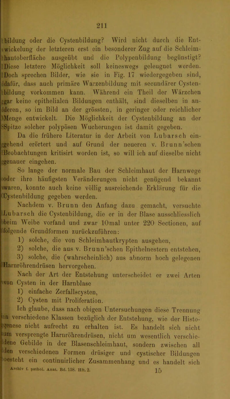 bildung oder die Cysteubildung? Wird nicht durch die Eut- wickclung der letzteren erst ein besonderer Zug auf die Schlcim- hautoberflächo ausgeübt und die Polypenbildung begünstigt? Diese letztere Möglichkeit soll keineswegs geleugnet werden. Doch sprechen Bilder, wie sie in Fig. 17 wiedergegeben sind, dafür, dass auch primäre Warzenbildung mit secundärer Cysten- bildung Vorkommen kann. Während ein Thcil der Wärzchen .gar keine epithelialen Bildungen enthält, sind dieselben in an- deren, so im Bild an der grössten, in geringer oder reichlicher 'Menge entwickelt. Dio Möglichkeit der Cystenbildung an der 'Spitze solcher polypösen Wucherungen ist damit gegeben. Da dio frühere Literatur in der Arbeit von Lubarsch ein- gehend erörtert und auf Grund der neueren v. Brunn’schen Beobachtungen kritisirt worden ist, so will ich auf dieselbe nicht .genauer eingehon. So lange der normale Bau der Schleimhaut der Harnwege oder ihre häufigsten Veränderungen nicht genügend bekannt waren, konnte auch keine völlig ausreichende Erklärung für die Cystenbildung gegeben werden. Nachdem v. Brunn den Anfang dazu gemacht, versuchte Lubarsch die Cystenbildung, die er in der Blase ausschliesslich beim Weibe vorfand und zwar lOmal unter 220 Sectionen, auf ifolgende Grundformen zurückzuführen: 1) solche, die von Schleimhautkrypten ausgehon, 2) solche, die aus v. Brunn’schen Epithelnestern entstehen, 3) solche, die (wahrscheinlich) aus abnorm hoch gelegenen 1 Harnröhrendrüsen hervorgehen. Nach der Art der Entstehung unterscheidet er zwei Arten von Cysten in der Harnblase 1) einfache Zerfallscysten, 2) Cysten mit Proliferation. Ich glaube, dass nach obigen Untersuchungen diese Trennung n verschiedene Klassen bezüglich der Entstehung, wie der Histo- ?enese nicht aufrecht zu erhalten ist. Es handelt sich nicht om versprengte Harnröhrendrüsen, nicht um wesentlich verschie- dene Gebilde in der Blasenschleimhaut, sondern zwischen all len verschiedenen Formen drüsiger und cystischcr Bildungen iosteht ein continuirlicher Zusammenhang und es handelt sich Archiv f. pathol. Anat. Bd. 138. Hft.2. 15