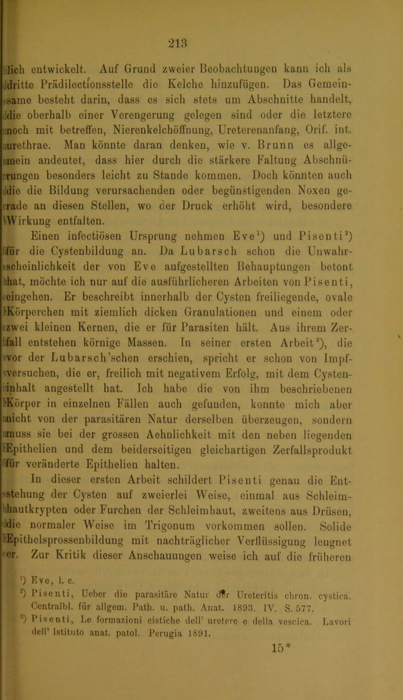 lieh entwickelt. Auf Grund zweier Beobachtungen kann ich als dritte Prädilectionsstelle die Kelche hinzufügen. Das Gemein- same besteht darin, dass es sich stets um Abschnitte handelt, die oberhalb einer Verengerung gelegen sind oder die letztere noch mit betreffen, Nierenkelchöffnung, Ureterenanfang, Orif. int. urethrae. Man könnte daran denken, wie v. Brunn es allge- mein andeutet, dass hier durch die stärkere Faltung Abschnü- rungen besonders leicht zu Stande kommen. Doch könnten auch die die Bildung verursachenden oder begünstigenden Noxen ge- rade an diesen Stellen, wo der Druck erhöht wird, besondere Wirkung entfalten. Einen infectiösen Ursprung nehmen Eve1) uud Pisenti1*) fiir die Cystenbildung an. Da Lubarsch schon die Unwahr- 'Schoinlichkeit der von Eve aufgestelltcn Behauptungen betont ihat, möchte ich nur auf die ausführlicheren Arbeiten von Pisenti, eingehon. Er beschreibt innerhalb der Cysten freiliegende, ovale •Körperchen mit ziemlich dicken Granulationen und einem oder .zwei kleinen Kernen, die er für Parasiten hält. Aus ihrem Zer- fall entstehen körnige Massen. In seiner ersten Arbeit3), die .vor der Lubarsch’schen erschien, spricht er schon von Impf- versuchcn, die er, freilich mit negativem Erfolg, mit dem Cysten- inhalt angestellt hat. Ich habe die von ihm beschriebenen 'Körper in einzelnen Fällen auch gefunden, konnte mich aber nicht von der parasitären Natur derselben überzeugen, sondern muss sie bei der grossen Aehnlichkeit mit den neben liegenden iEpithelien und dem beiderseitigen gleichartigen Zerfallsprodukt für veränderte Epithelion halten. In dieser ersten Arbeit schildert Pisenti genau die Ent- stehung der Cysten auf zweierlei Weise, einmal aus Schleim- hautkrypten oder Furchen der Schleimhaut, zweitens aus Drüsen, die normaler Weise im Trigonum Vorkommen sollen. Solide Epithclsprossenbildung mit nachträglicher Verflüssigung leugnet er. Zur Kritik dieser Anschauungen weise ich auf die früheren a ') Eve, 1. c. 4 *) Pisenti, ücber die parasitäre Natur tl¥r Ureteritis eliron. cystica. Centralbl. für allgcrn. Path. u. path. Anat. 1893. IV. S. 577. I3) Pisenti, Le formazioni cistiche tlell’ uretere e della vescica. Lavori dell’ Istituto anat. patoi. Perugia 1891. 15*